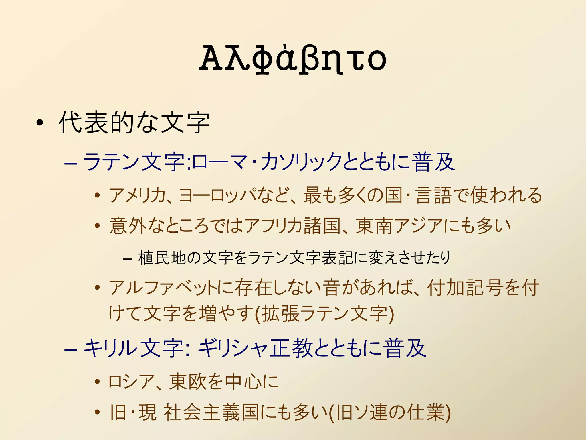Αλφάβητο
• 代表的な文字
 – ラテン文字:ローマ・カソリックとともに普及
  • アメリカ、ヨーロッパなど、最も多くの国・言語で使われる
  • 意外なところではアフリカ諸国、東南アジアにも多い
    – 植民地の文字をラテン文字表記に変えさせたり
  • アルファベットに存在しない音があれば、付加記号を付
    けて文字を増やす(拡張ラテン文字)
 – キリル文字: ギリシャ正教とともに普及
  • ロシア、東欧を中心に
  • 旧・現 社会主義国にも多い(旧ソ連の仕業)
 