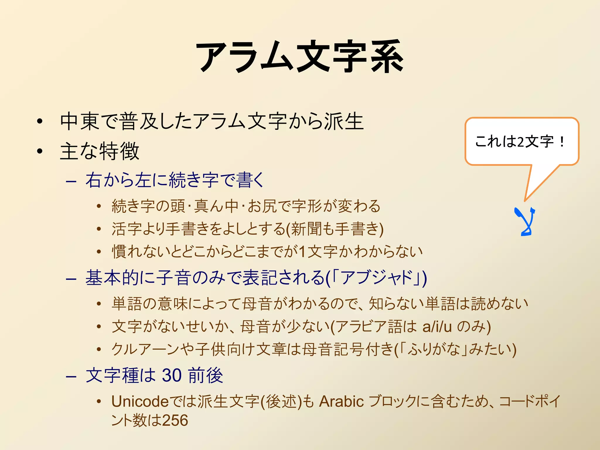 アラム文字系
• 中東で普及したアラム文字から派生
                                      これは2文字！
• 主な特徴
 – 右から左に続き字で書く
   • 続き字の頭・真ん中・お尻で字形が変わる
   • 活字より手書きをよしとする(新聞も手書き)
   • 慣れないとどこからどこまでが1文字かわからない
                                         ‫ال‬
 – 基本的に子音のみで表記される(「アブジャド」)
   • 単語の意味によって母音がわかるので、知らない単語は読めない
   • 文字がないせいか、母音が少ない(アラビア語は a/i/u のみ)
   • クルアーンや子供向け文章は母音記号付き(「ふりがな」みたい)
 – 文字種は 30 前後
   • Unicodeでは派生文字(後述)も Arabic ブロックに含むため、コードポイ
     ント数は256
 
