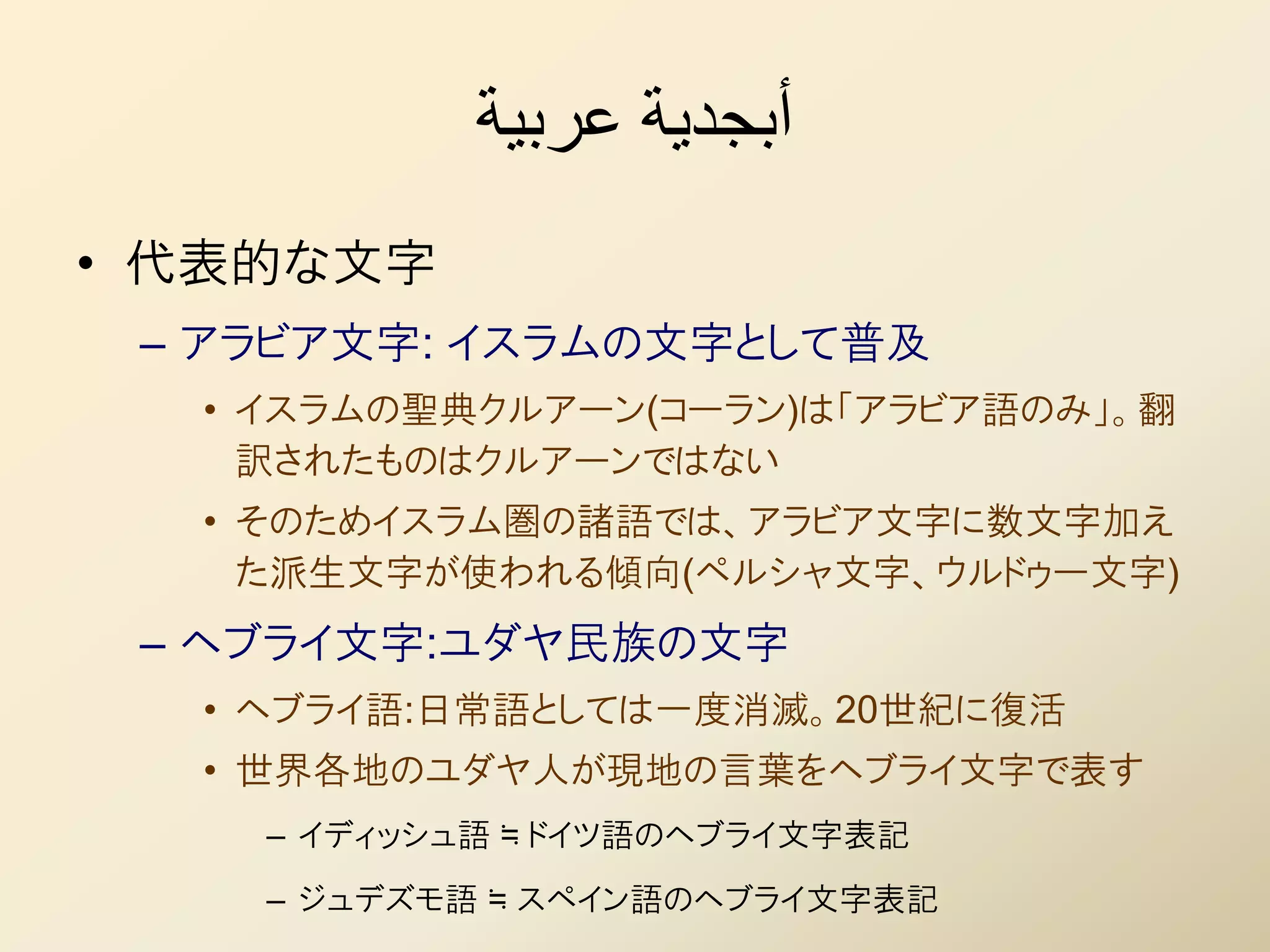 ‫أبجدية عربية‬
• 代表的な文字
 – アラビア文字: イスラムの文字として普及
  • イスラムの聖典クルアーン(コーラン)は「アラビア語のみ」。翻
    訳されたものはクルアーンではない
  • そのためイスラム圏の諸語では、アラビア文字に数文字加え
    た派生文字が使われる傾向(ペルシャ文字、ウルドゥー文字)
 – ヘブライ文字:ユダヤ民族の文字
  • ヘブライ語:日常語としては一度消滅。20世紀に復活
  • 世界各地のユダヤ人が現地の言葉をヘブライ文字で表す
    – イディッシュ語 ≒ ドイツ語のヘブライ文字表記
    – ジュデズモ語 ≒ スペイン語のヘブライ文字表記
 