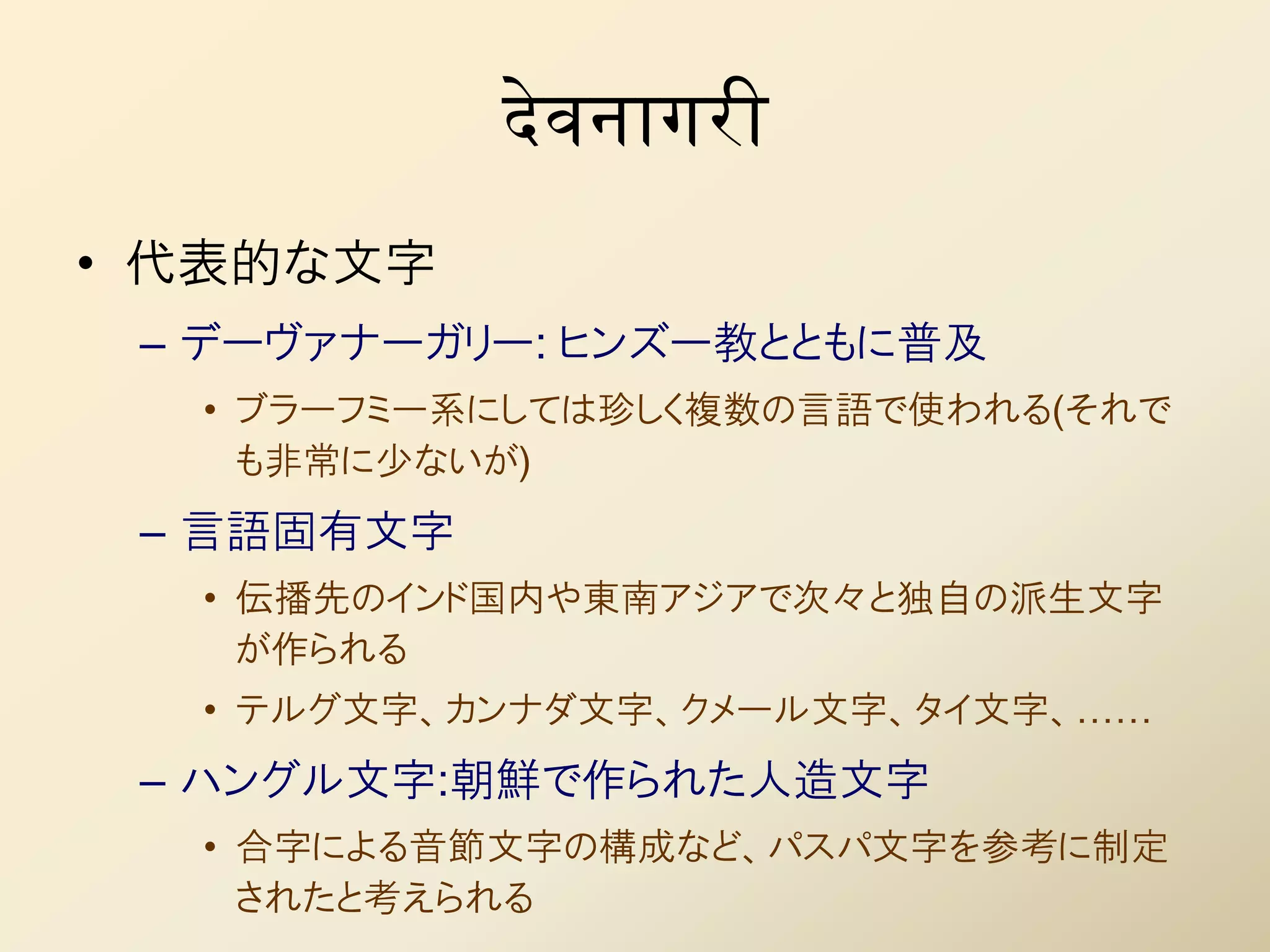 देवनागरी
• 代表的な文字
 – デーヴァナーガリー: ヒンズー教とともに普及
  • ブラーフミー系にしては珍しく複数の言語で使われる(それで
    も非常に少ないが)
 – 言語固有文字
  • 伝播先のインド国内や東南アジアで次々と独自の派生文字
    が作られる
  • テルグ文字、カンナダ文字、クメール文字、タイ文字、……
 – ハングル文字:朝鮮で作られた人造文字
  • 合字による音節文字の構成など、パスパ文字を参考に制定
    されたと考えられる
 