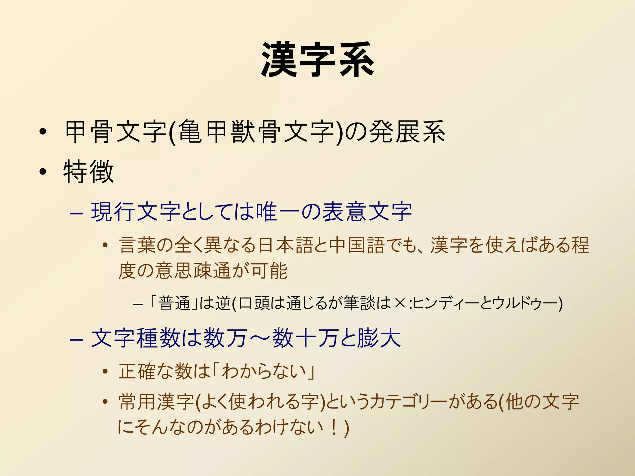 漢字系
• 甲骨文字(亀甲獣骨文字)の発展系
• 特徴
 – 現行文字としては唯一の表意文字
   • 言葉の全く異なる日本語と中国語でも、漢字を使えばある程
     度の意思疎通が可能
       – 「普通」は逆(口頭は通じるが筆談は×:ヒンディーとウルドゥー)

 – 文字種数は数万～数十万と膨大
   • 正確な数は「わからない」
   • 常用漢字(よく使われる字)というカテゴリーがある(他の文字
     にそんなのがあるわけない！)
 