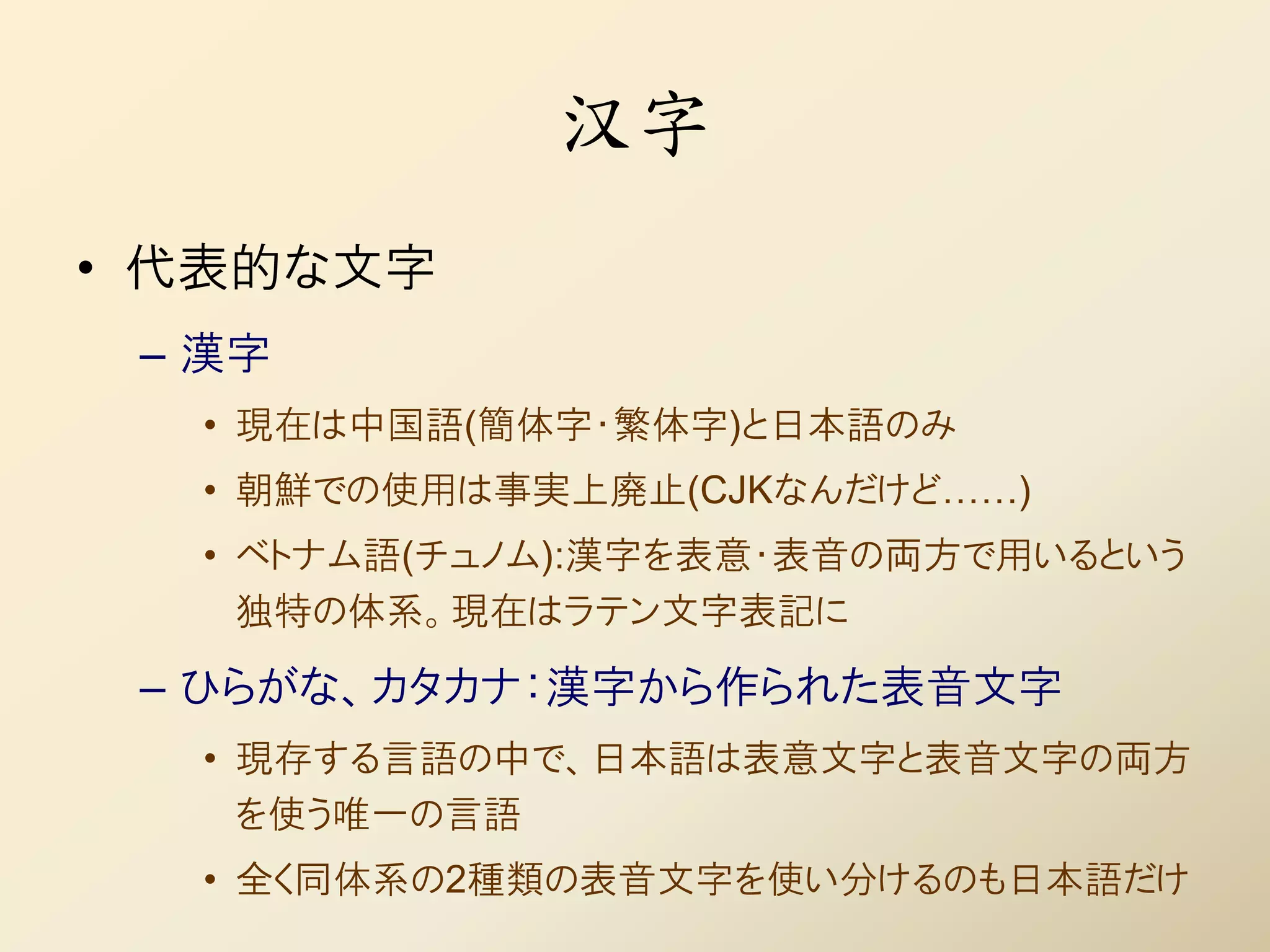 汉字
• 代表的な文字
 – 漢字
  • 現在は中国語(簡体字・繁体字)と日本語のみ
  • 朝鮮での使用は事実上廃止(CJKなんだけど……)
  • ベトナム語(チュノム):漢字を表意・表音の両方で用いるという
    独特の体系。現在はラテン文字表記に

 – ひらがな、カタカナ：漢字から作られた表音文字
  • 現存する言語の中で、日本語は表意文字と表音文字の両方
    を使う唯一の言語
  • 全く同体系の2種類の表音文字を使い分けるのも日本語だけ
 
