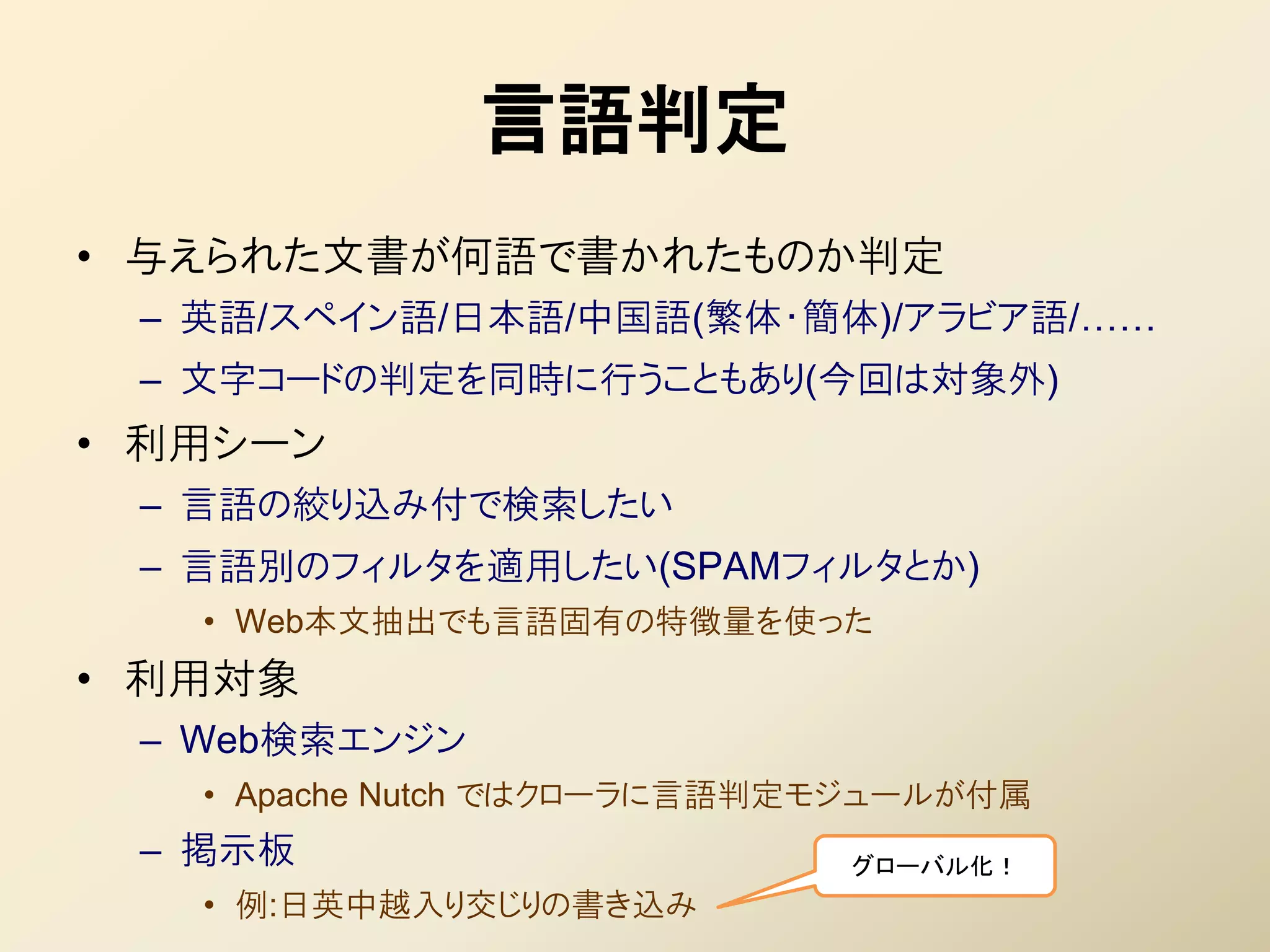 言語判定
• 不えられた文書が何語で書かれたものか判定
 – 英語/スペイン語/日本語/中国語(繁体・簡体)/アラビア語/……
 – 文字コードの判定を同時に行うこともあり(今回は対象外)
• 利用シーン
 – 言語の絞り込み付で検索したい
 – 言語別のフィルタを適用したい(SPAMフィルタとか)
   • Web本文抽出でも言語固有の特徴量を使った
• 利用対象
 – Web検索エンジン
   • Apache Nutch ではクローラに言語判定モジュールが付属
 – 掲示板                       グローバル化！
   • 例:日英中越入り交じりの書き込み
 