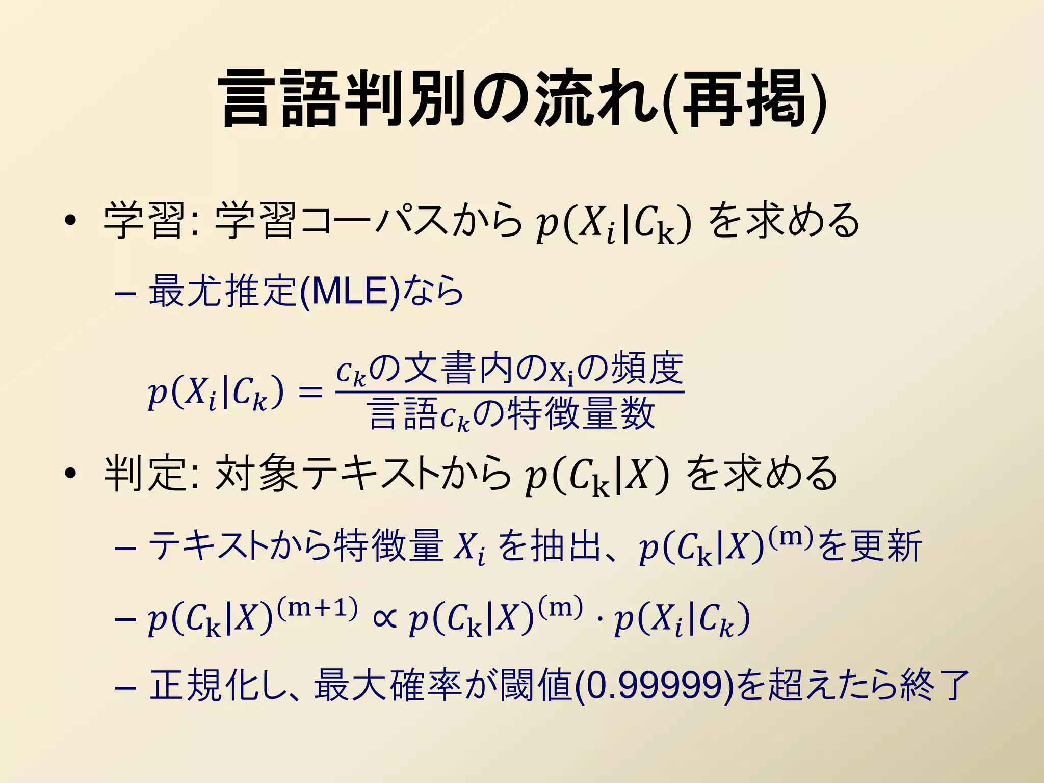 言語判別の流れ(再掲)
• 学習: 学習コーパスから ( |k ) を求める
  – 最尤推定(MLE)なら

                      の文書内のXi の頻度
       =
                        言語の特徴量数
• 判定: 対象テキストから  k  を求める
                                                           (m) を更新
  – テキストから特徴量  を抽出、  k 
                (m+1)                 m
  –  k            ∝  k        ⋅   
  – 正規化し、最大確率が閾値(0.99999)を超えたら終了
 