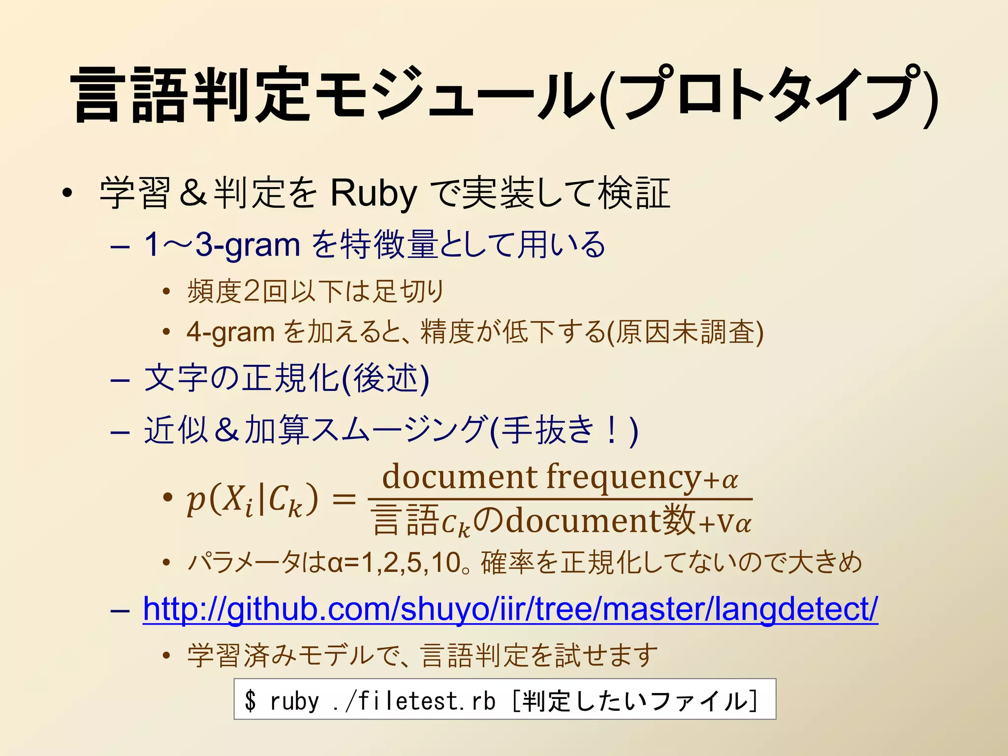 言語判定モジュール(プロトタイプ)
• 学習＆判定を Ruby で実装して検証
 – 1～3-gram を特徴量として用いる
    • 頻度２回以下は足切り
    • 4-gram を加えると、精度が低下する(原因未調査)
 – 文字の正規化(後述)
 – 近似＆加算スムージング(手抜き！)
                       document frequency+
    •      =
                       言語のdocument数+V
    • パラメータはα=1,2,5,10。確率を正規化してないので大きめ
 – http://github.com/shuyo/iir/tree/master/langdetect/
    • 学習済みモデルで、言語判定を試せます
            $ ruby ./filetest.rb [判定したいファイル]
 