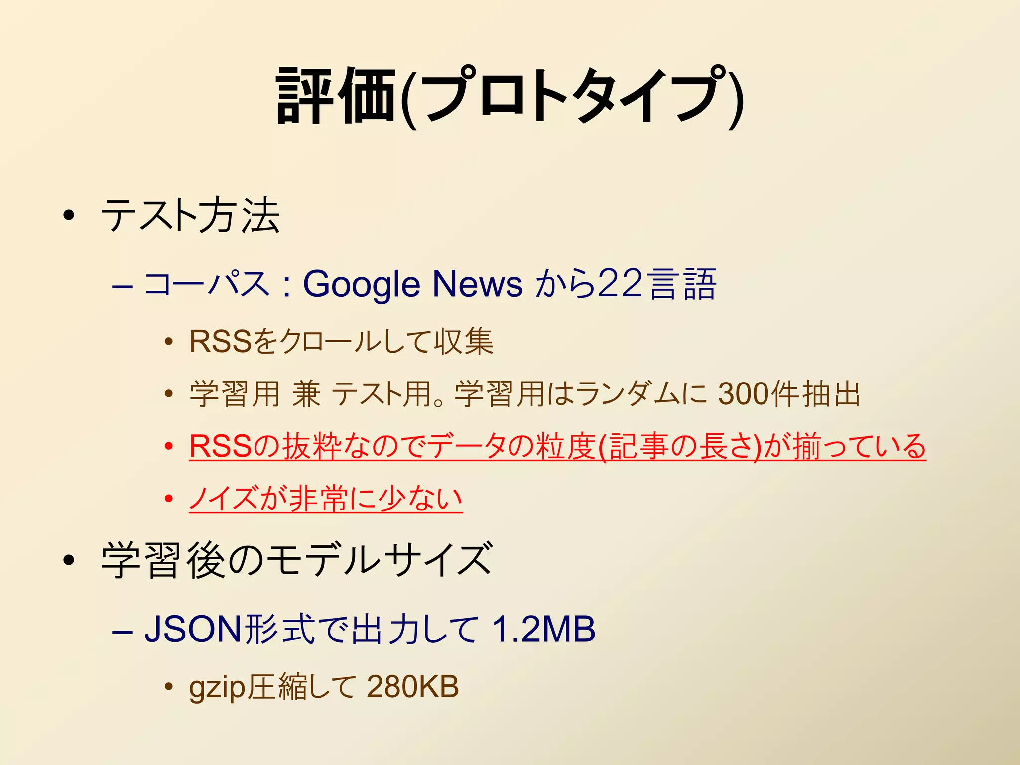 評価(プロトタイプ)
• テスト方法
 – コーパス : Google News から２２言語
   • RSSをクロールして収集
   • 学習用 兼 テスト用。学習用はランダムに 300件抽出
   • RSSの抜粋なのでデータの粒度(記事の長さ)が揃っている
   • ノイズが非常に少ない

• 学習後のモデルサイズ
 – JSON形式で出力して 1.2MB
   • gzip圧縮して 280KB
 