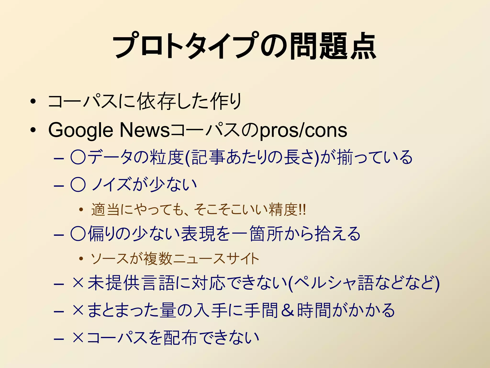 プロトタイプの問題点
• コーパスに依存した作り
• Google Newsコーパスのpros/cons
  – ○データの粒度(記事あたりの長さ)が揃っている
  – ○ ノイズが少ない
    • 適当にやっても、そこそこいい精度!!
  – ○偏りの少ない表現を一箇所から拾える
    • ソースが複数ニュースサイト
  – ×未提供言語に対応できない(ペルシャ語などなど)
  – ×まとまった量の入手に手間＆時間がかかる
  – ×コーパスを配布できない
 