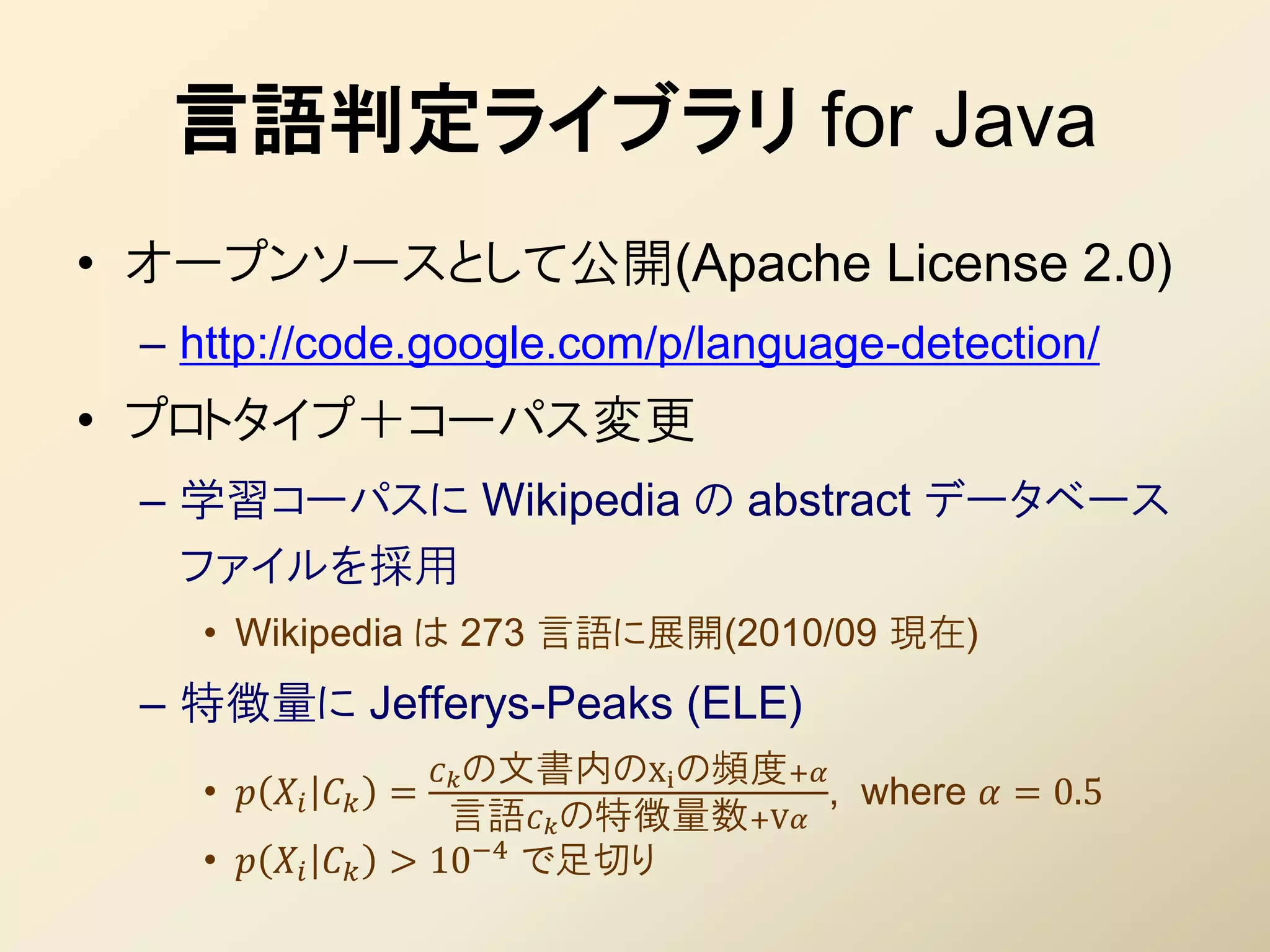 言語判定ライブラリ for Java
• オープンソースとして公開(Apache License 2.0)
 – http://code.google.com/p/language-detection/
• プロトタイプ＋コーパス変更
 – 学習コーパスに Wikipedia の abstract データベース
   ファイルを採用
    • Wikipedia は 273 言語に展開(2010/09 現在)
 – 特徴量に Jefferys-Peaks (ELE)
                        の文書内のXi の頻度+
    •    =                         , where  = 0.5
                        言語 の特徴量数+V
    •      > 10−4 で足切り
 