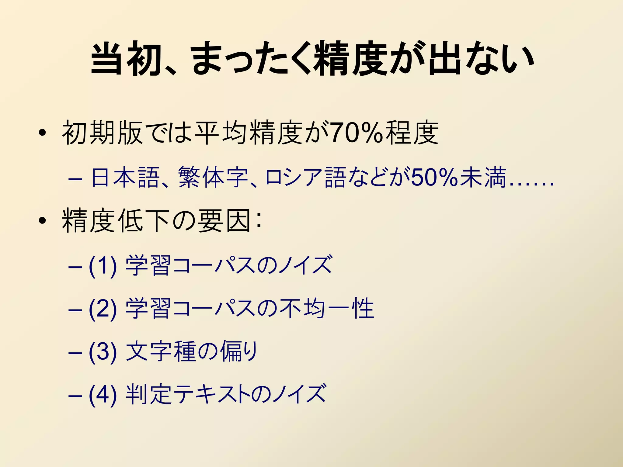 当初、まったく精度が出ない
• 初期版では平均精度が70%程度
 – 日本語、繁体字、ロシア語などが50%未満……
• 精度低下の要因：
 – (1) 学習コーパスのノイズ
 – (2) 学習コーパスの丌均一性
 – (3) 文字種の偏り
 – (4) 判定テキストのノイズ
 