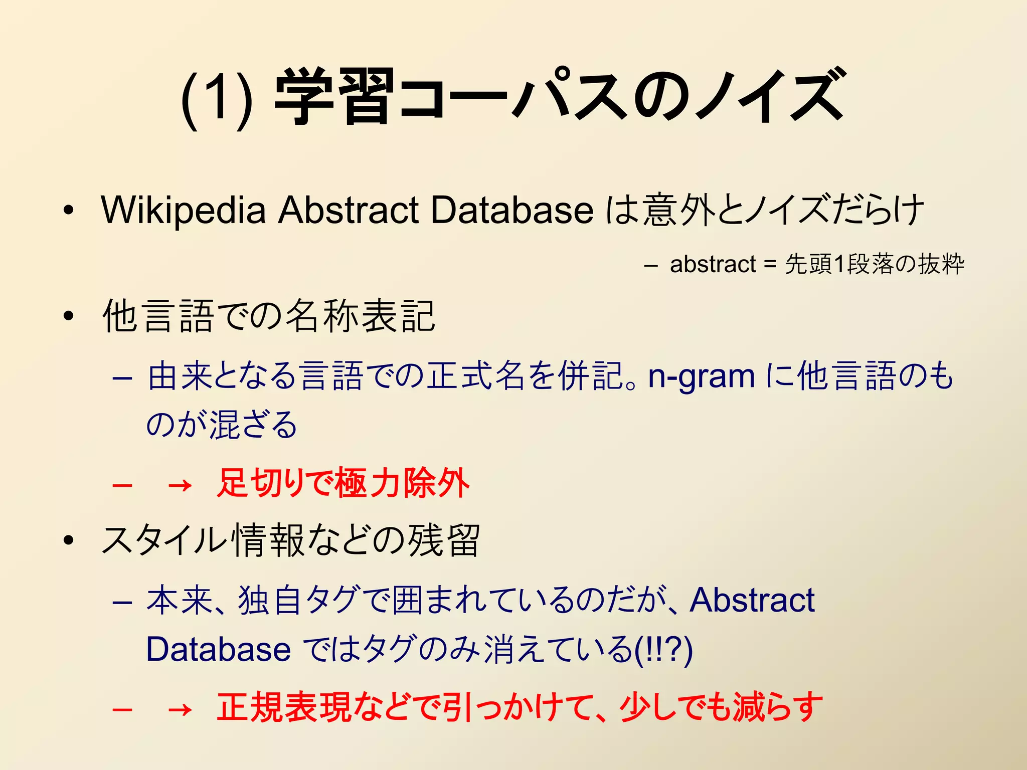 (1) 学習コーパスのノイズ
• Wikipedia Abstract Database は意外とノイズだらけ
                          – abstract = 先頭1段落の抜粋

• 他言語での名称表記
  – 由来となる言語での正式名を併記。n-gram に他言語のも
    のが混ざる
  –   → 足切りで極力除外
• スタイル情報などの残留
  – 本来、独自タグで囲まれているのだが、Abstract
    Database ではタグのみ消えている(!!?)
  –   → 正規表現などで引っかけて、少しでも減らす
 