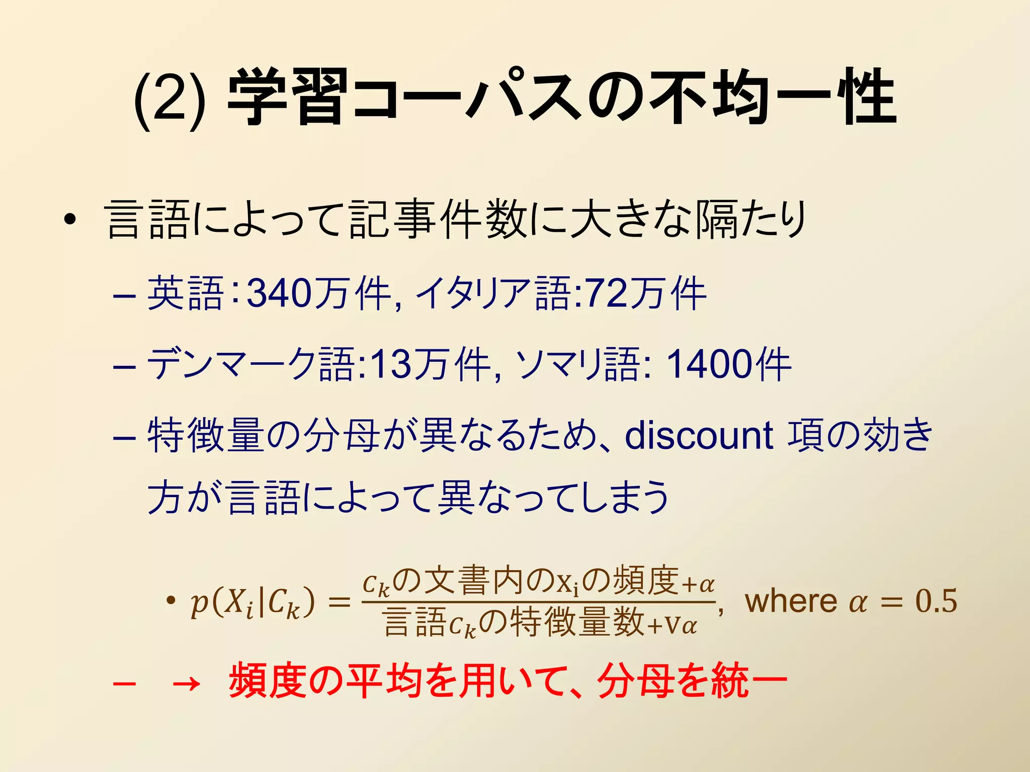 (2) 学習コーパスの不均一性
• 言語によって記事件数に大きな隔たり
 – 英語：340万件, イタリア語:72万件
 – デンマーク語:13万件, ソマリ語: 1400件
 – 特徴量の分母が異なるため、discount 項の効き
  方が言語によって異なってしまう

                      の文書内のXi の頻度+
  •    =                         , where  = 0.5
                     言語の特徴量数+V
 – → 頻度の平均を用いて、分母を統一
 