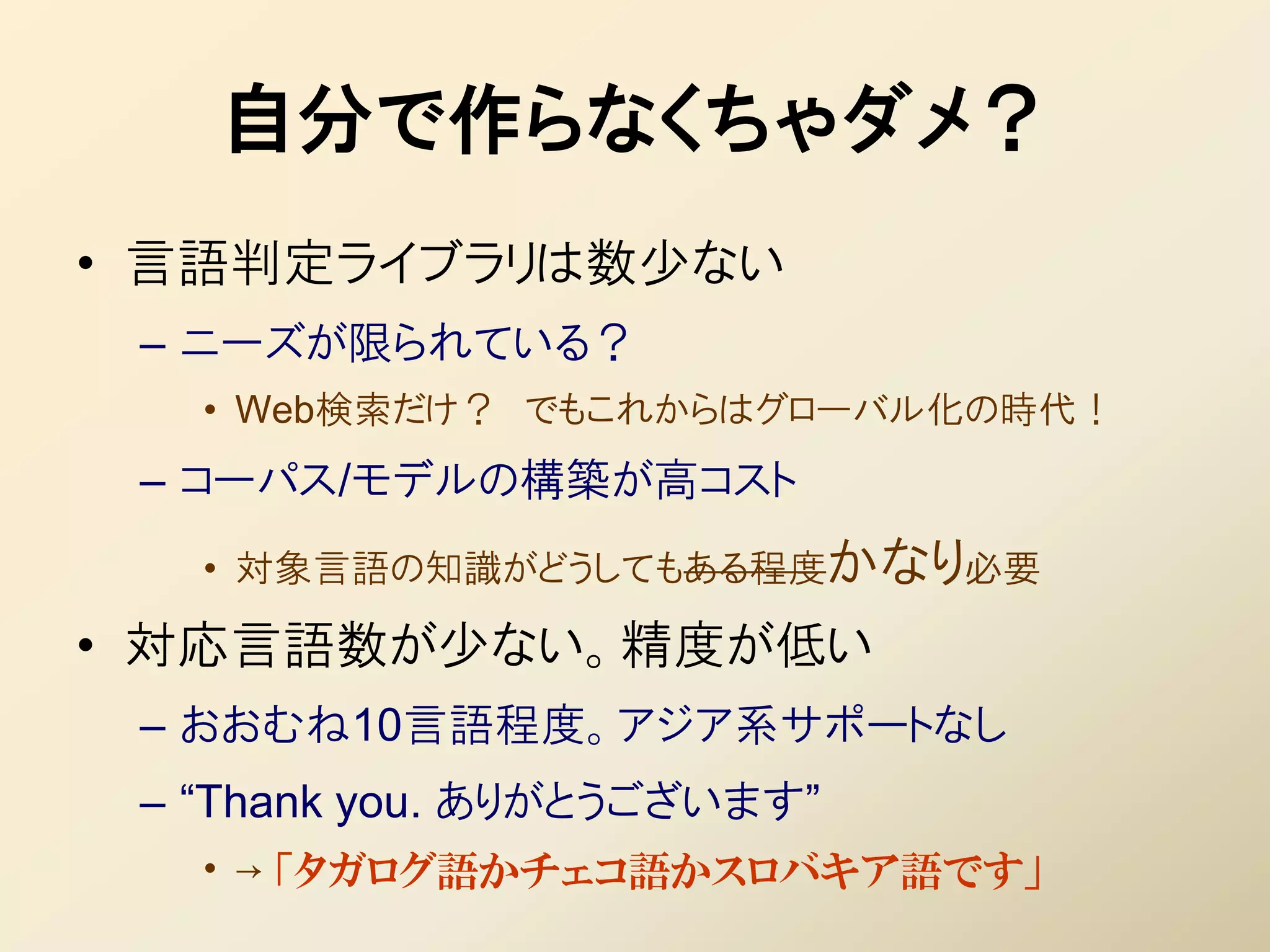 自分で作らなくちゃダメ？
• 言語判定ライブラリは数少ない
 – ニーズが限られている？
   • Web検索だけ？ でもこれからはグローバル化の時代！
 – コーパス/モデルの構築が高コスト
   • 対象言語の知識がどうしてもある程度かなり必要

• 対応言語数が少ない。精度が低い
 – おおむね10言語程度。アジア系サポートなし
 – “Thank you. ありがとうございます”
   • → 「タガログ語かチェコ語かスロバキア語です」
 