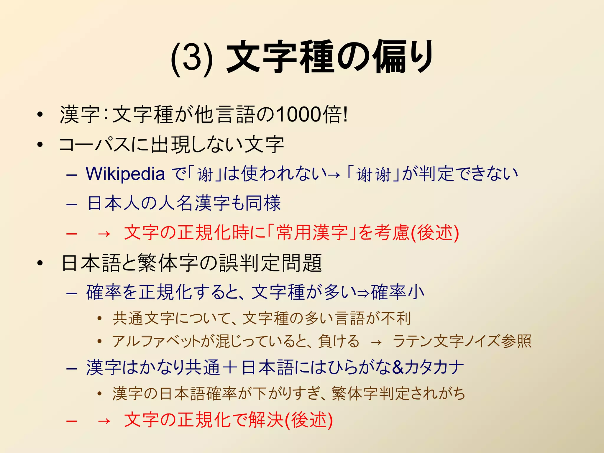 (3) 文字種の偏り
• 漢字：文字種が他言語の1000倍!
• コーパスに出現しない文字
 – Wikipedia で「谢」は使われない→ 「谢谢」が判定できない
 – 日本人の人名漢字も同様
 –   → 文字の正規化時に「常用漢字」を考慮(後述)
• 日本語と繁体字の誤判定問題
 – 確率を正規化すると、文字種が多い⇒確率小
     • 共通文字について、文字種の多い言語が丌利
     • アルファベットが混じっていると、負ける → ラテン文字ノイズ参照
 – 漢字はかなり共通＋日本語にはひらがな&カタカナ
     • 漢字の日本語確率が下がりすぎ、繁体字判定されがち
 –   → 文字の正規化で解決(後述)
 