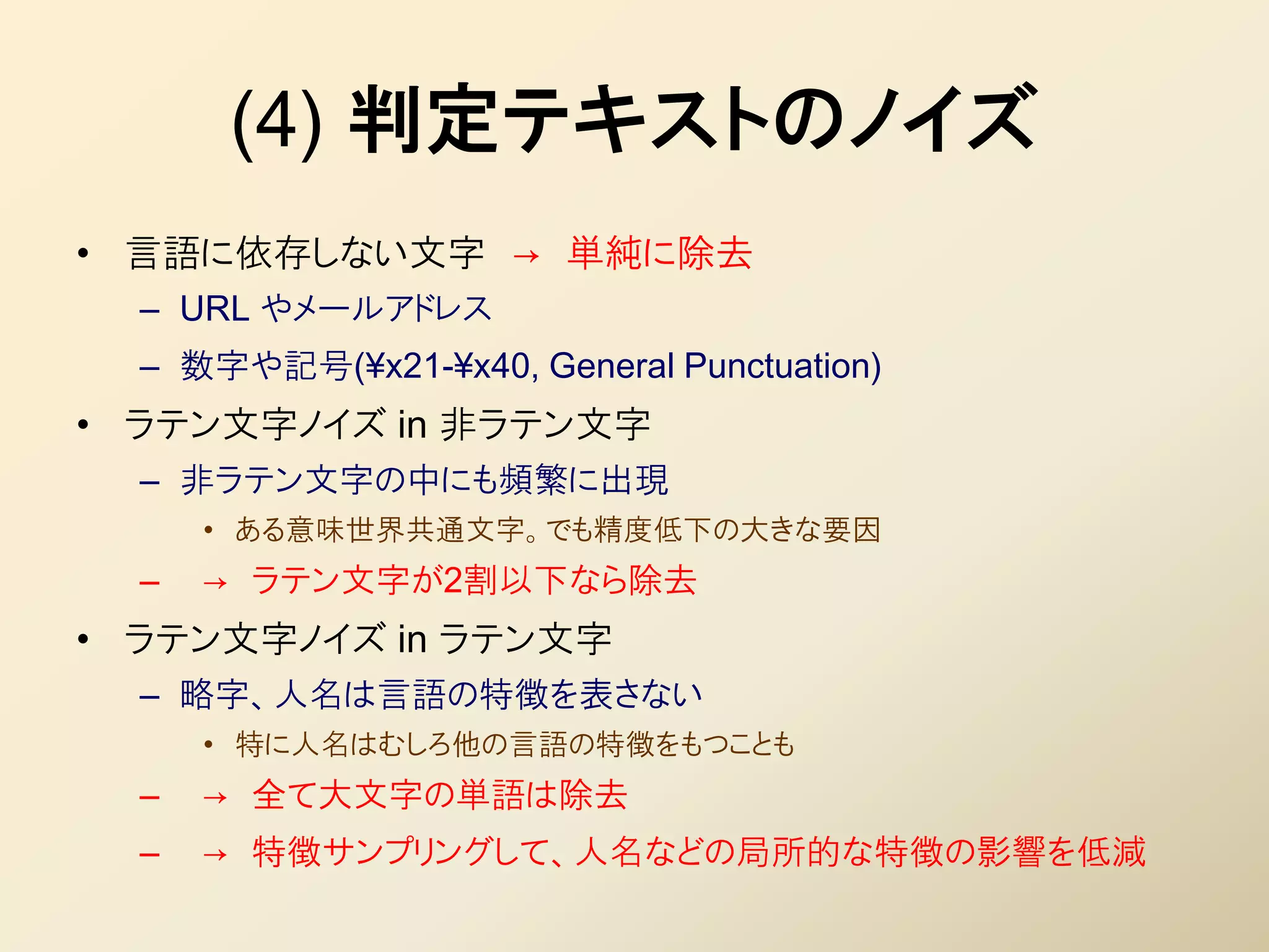 (4) 判定テキストのノイズ
• 言語に依存しない文字 → 単純に除去
  – URL やメールアドレス
  – 数字や記号(¥x21-¥x40, General Punctuation)
• ラテン文字ノイズ in 非ラテン文字
  – 非ラテン文字の中にも頻繁に出現
      • ある意味世界共通文字。でも精度低下の大きな要因
  –   → ラテン文字が2割以下なら除去
• ラテン文字ノイズ in ラテン文字
  – 略字、人名は言語の特徴を表さない
      • 特に人名はむしろ他の言語の特徴をもつことも
  –   → 全て大文字の単語は除去
  –   → 特徴サンプリングして、人名などの局所的な特徴の影響を低減
 