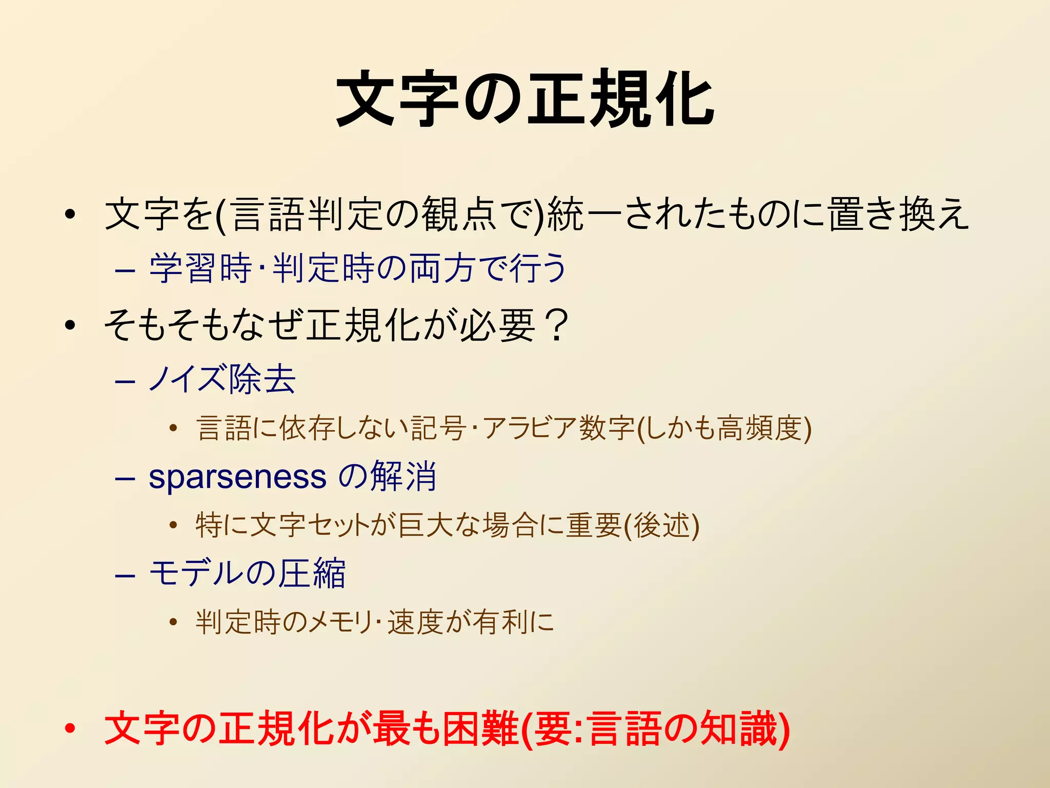 文字の正規化
• 文字を(言語判定の観点で)統一されたものに置き換え
 – 学習時・判定時の両方で行う
• そもそもなぜ正規化が必要？
 – ノイズ除去
   • 言語に依存しない記号・アラビア数字(しかも高頻度)
 – sparseness の解消
   • 特に文字セットが巨大な場合に重要(後述)
 – モデルの圧縮
   • 判定時のメモリ・速度が有利に


• 文字の正規化が最も困難(要:言語の知識)
 