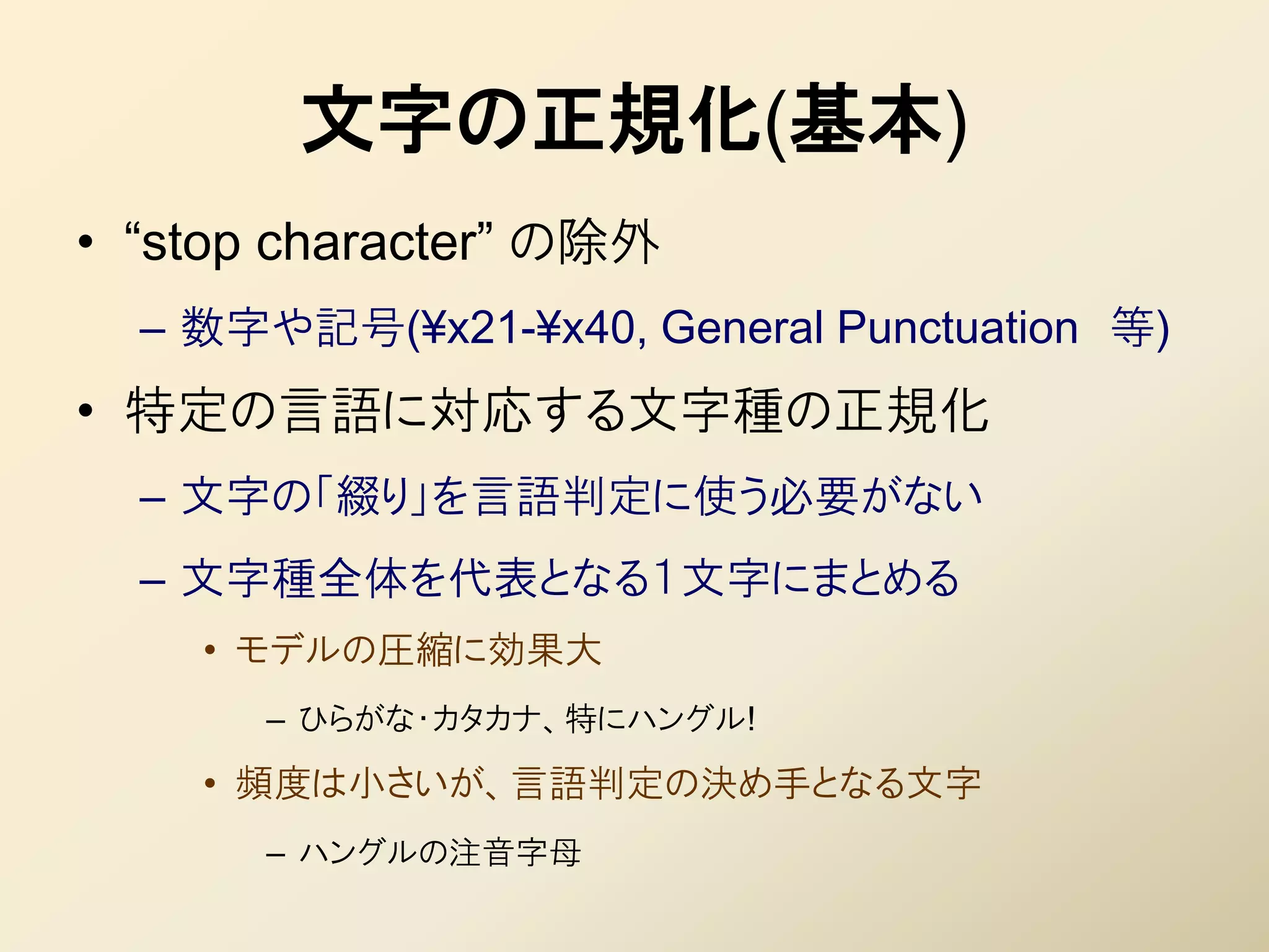 文字の正規化(基本)
• “stop character” の除外
  – 数字や記号(¥x21-¥x40, General Punctuation 等)
• 特定の言語に対応する文字種の正規化
  – 文字の「綴り」を言語判定に使う必要がない
  – 文字種全体を代表となる１文字にまとめる
    • モデルの圧縮に効果大
       – ひらがな・カタカナ、特にハングル!
    • 頻度は小さいが、言語判定の決め手となる文字
       – ハングルの注音字母
 