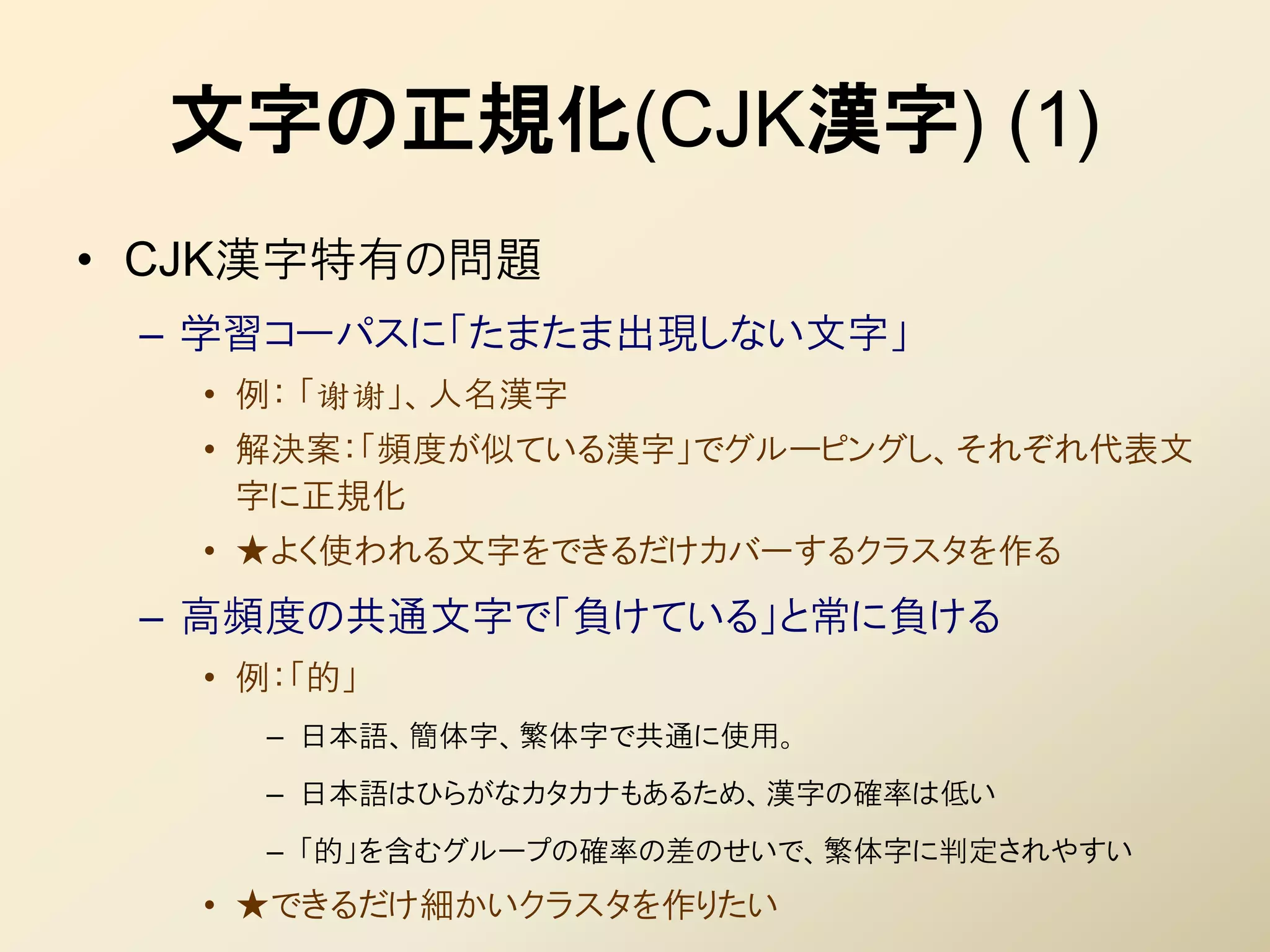 文字の正規化(CJK漢字) (1)
• CJK漢字特有の問題
 – 学習コーパスに「たまたま出現しない文字」
   • 例： 「谢谢」、人名漢字
   • 解決案：「頻度が似ている漢字」でグルーピングし、それぞれ代表文
     字に正規化
   • ★よく使われる文字をできるだけカバーするクラスタを作る
 – 高頻度の共通文字で「負けている」と常に負ける
   • 例：「的」
     – 日本語、簡体字、繁体字で共通に使用。
     – 日本語はひらがなカタカナもあるため、漢字の確率は低い
     – 「的」を含むグループの確率の差のせいで、繁体字に判定されやすい
   • ★できるだけ細かいクラスタを作りたい
 