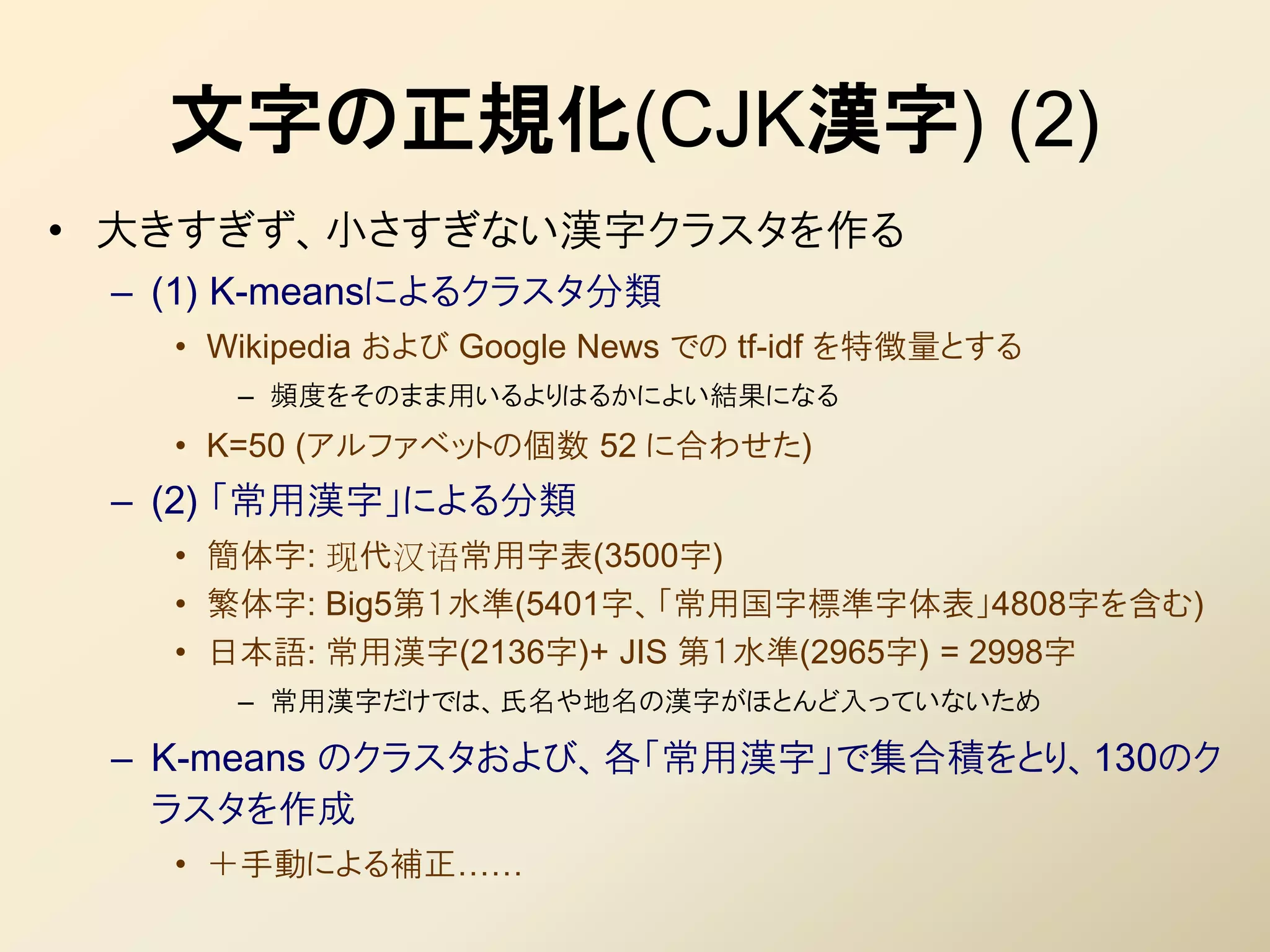 文字の正規化(CJK漢字) (2)
• 大きすぎず、小さすぎない漢字クラスタを作る
 – (1) K-meansによるクラスタ分類
   • Wikipedia および Google News での tf-idf を特徴量とする
      – 頻度をそのまま用いるよりはるかによい結果になる
   • K=50 (アルファベットの個数 52 に合わせた)
 – (2) 「常用漢字」による分類
   • 簡体字: 现代汉语常用字表(3500字)
   • 繁体字: Big5第１水準(5401字、「常用国字標準字体表」4808字を含む)
   • 日本語: 常用漢字(2136字)+ JIS 第１水準(2965字) = 2998字
      – 常用漢字だけでは、氏名や地名の漢字がほとんど入っていないため

 – K-means のクラスタおよび、各「常用漢字」で集合積をとり、130のク
   ラスタを作成
   • ＋手動による補正……
 