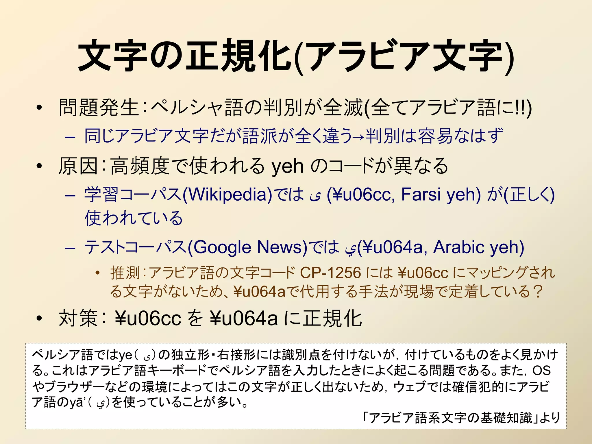 文字の正規化(アラビア文字)
• 問題発生：ペルシャ語の判別が全滅(全てアラビア語に!!)
  – 同じアラビア文字だが語派が全く違う→判別は容易なはず
• 原因：高頻度で使われる yeh のコードが異なる
  – 学習コーパス(Wikipedia)では ‫¥( ی‬u06cc, Farsi yeh) が(正しく)
    使われている
  – テストコーパス(Google News)では ‫¥(ي‬u064a, Arabic yeh)
     • 推測：アラビア語の文字コード CP-1256 には ¥u06cc にマッピングされ
       る文字がないため、¥u064aで代用する手法が現場で定着している？
• 対策： ¥u06cc を ¥u064a に正規化
ペルシア語ではye（ ‫）ی‬の独立形・右接形には識別点を付けないが，付けているものをよく見かけ
る。これはアラビア語キーボードでペルシア語を入力したときによく起こる問題である。また，OS
やブラウザーなどの環境によってはこの文字が正しく出ないため，ウェブでは確信犯的にアラビ
ア語のyā’（ ‫）ي‬を使っていることが多い。
                             「アラビア語系文字の基礎知識」より
 