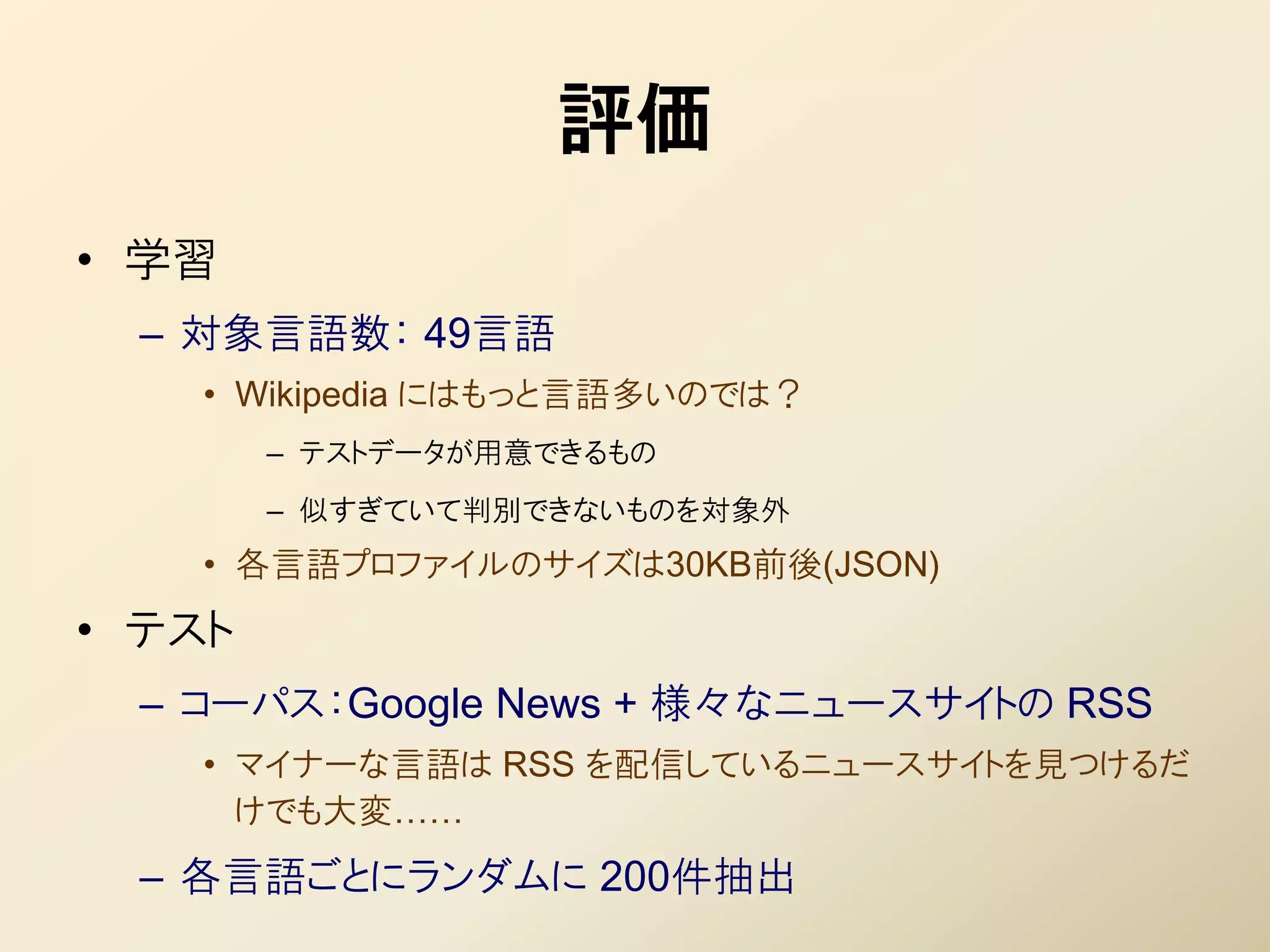 評価
• 学習
  – 対象言語数： 49言語
    • Wikipedia にはもっと言語多いのでは？
        – テストデータが用意できるもの
        – 似すぎていて判別できないものを対象外
    • 各言語プロファイルのサイズは30KB前後(JSON)
• テスト
  – コーパス：Google News + 様々なニュースサイトの RSS
    • マイナーな言語は RSS を配信しているニュースサイトを見つけるだ
      けでも大変……
  – 各言語ごとにランダムに 200件抽出
 