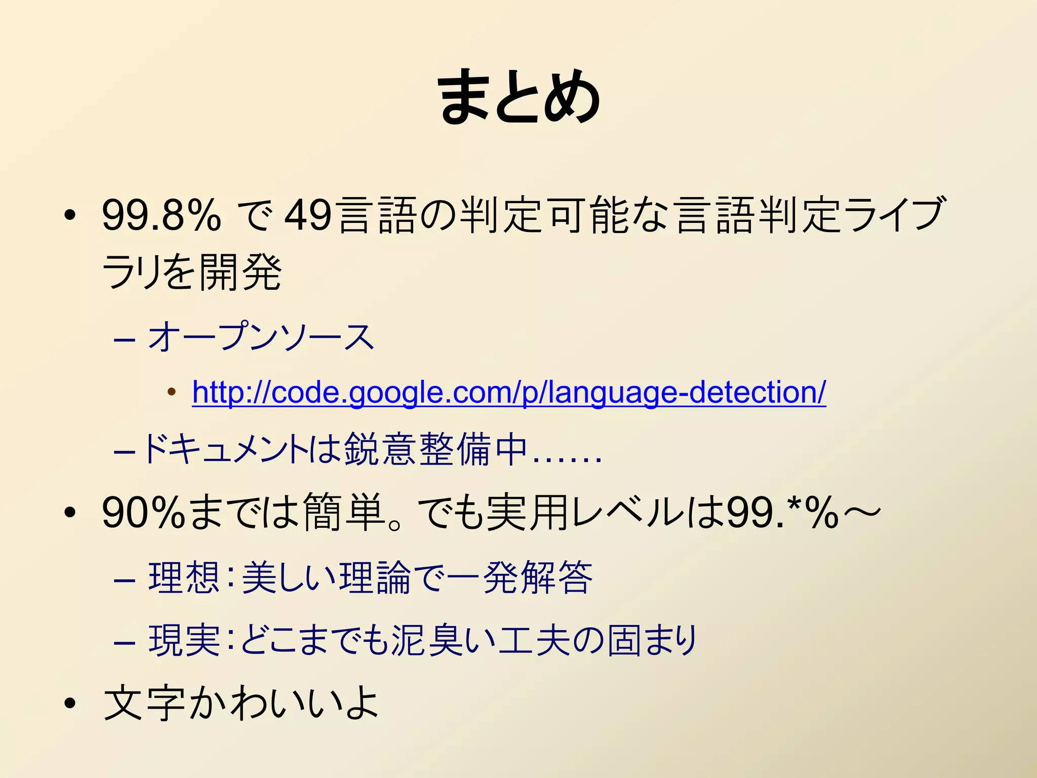まとめ
• 99.8% で 49言語の判定可能な言語判定ライブ
  ラリを開発
 – オープンソース
   • http://code.google.com/p/language-detection/
 – ドキュメントは鋭意整備中……
• 90%までは簡単。でも実用レベルは99.*%～
 – 理想：美しい理論で一発解答
 – 現実：どこまでも泥臭い工夫の固まり
• 文字かわいいよ
 