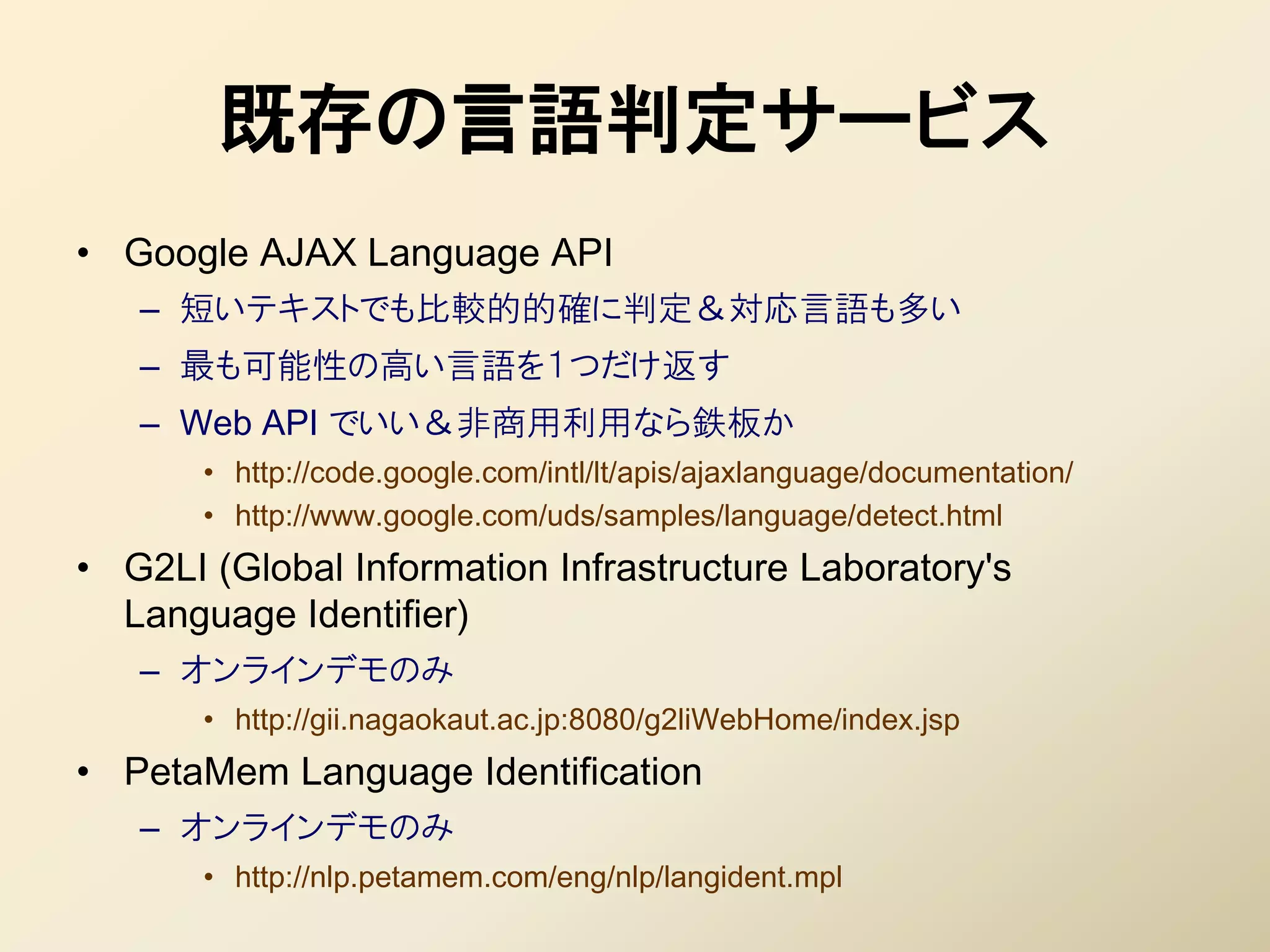 既存の言語判定サービス
• Google AJAX Language API
   – 短いテキストでも比較的的確に判定＆対応言語も多い
   – 最も可能性の高い言語を１つだけ返す
   – Web API でいい＆非商用利用なら鉄板か
       • http://code.google.com/intl/lt/apis/ajaxlanguage/documentation/
       • http://www.google.com/uds/samples/language/detect.html
• G2LI (Global Information Infrastructure Laboratory's
  Language Identifier)
   – オンラインデモのみ
       • http://gii.nagaokaut.ac.jp:8080/g2liWebHome/index.jsp
• PetaMem Language Identification
   – オンラインデモのみ
       • http://nlp.petamem.com/eng/nlp/langident.mpl
 