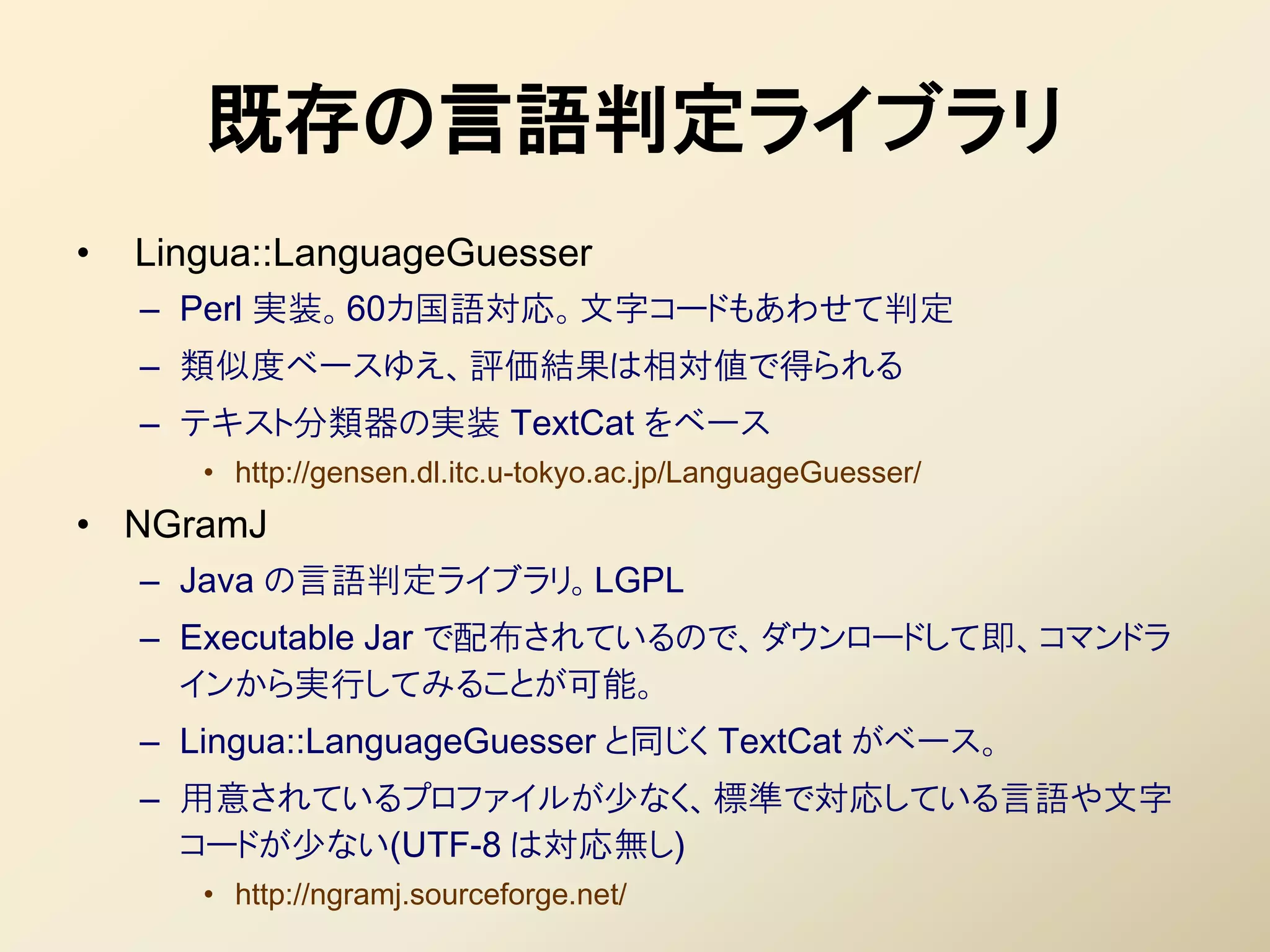 既存の言語判定ライブラリ
•   Lingua::LanguageGuesser
    – Perl 実装。60カ国語対応。文字コードもあわせて判定
    – 類似度ベースゆえ、評価結果は相対値で得られる
    – テキスト分類器の実装 TextCat をベース
       • http://gensen.dl.itc.u-tokyo.ac.jp/LanguageGuesser/
• NGramJ
    – Java の言語判定ライブラリ。LGPL
    – Executable Jar で配布されているので、ダウンロードして即、コマンドラ
      インから実行してみることが可能。
    – Lingua::LanguageGuesser と同じく TextCat がベース。
    – 用意されているプロファイルが少なく、標準で対応している言語や文字
      コードが少ない(UTF-8 は対応無し)
       • http://ngramj.sourceforge.net/
 