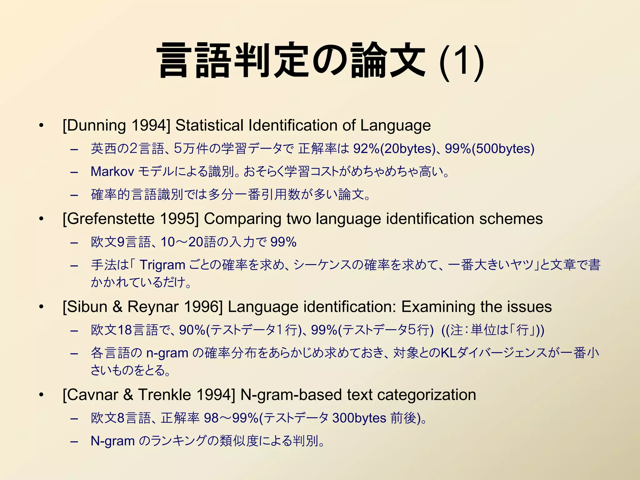 言語判定の論文 (1)
•   [Dunning 1994] Statistical Identification of Language
     – 英西の２言語、５万件の学習データで 正解率は 92%(20bytes)、99%(500bytes)
     – Markov モデルによる識別。おそらく学習コストがめちゃめちゃ高い。
     – 確率的言語識別では多分一番引用数が多い論文。
•   [Grefenstette 1995] Comparing two language identification schemes
     – 欧文9言語、10～20語の入力で 99%
     – 手法は「 Trigram ごとの確率を求め、シーケンスの確率を求めて、一番大きいヤツ」と文章で書
       かかれているだけ。
•   [Sibun & Reynar 1996] Language identification: Examining the issues
     – 欧文18言語で、90%(テストデータ１行)、99%(テストデータ５行) ((注：単位は「行」))
     – 各言語の n-gram の確率分布をあらかじめ求めておき、対象とのKLダイバージェンスが一番小
       さいものをとる。
•   [Cavnar & Trenkle 1994] N-gram-based text categorization
     – 欧文8言語、正解率 98～99%(テストデータ 300bytes 前後)。
     – N-gram のランキングの類似度による判別。
 