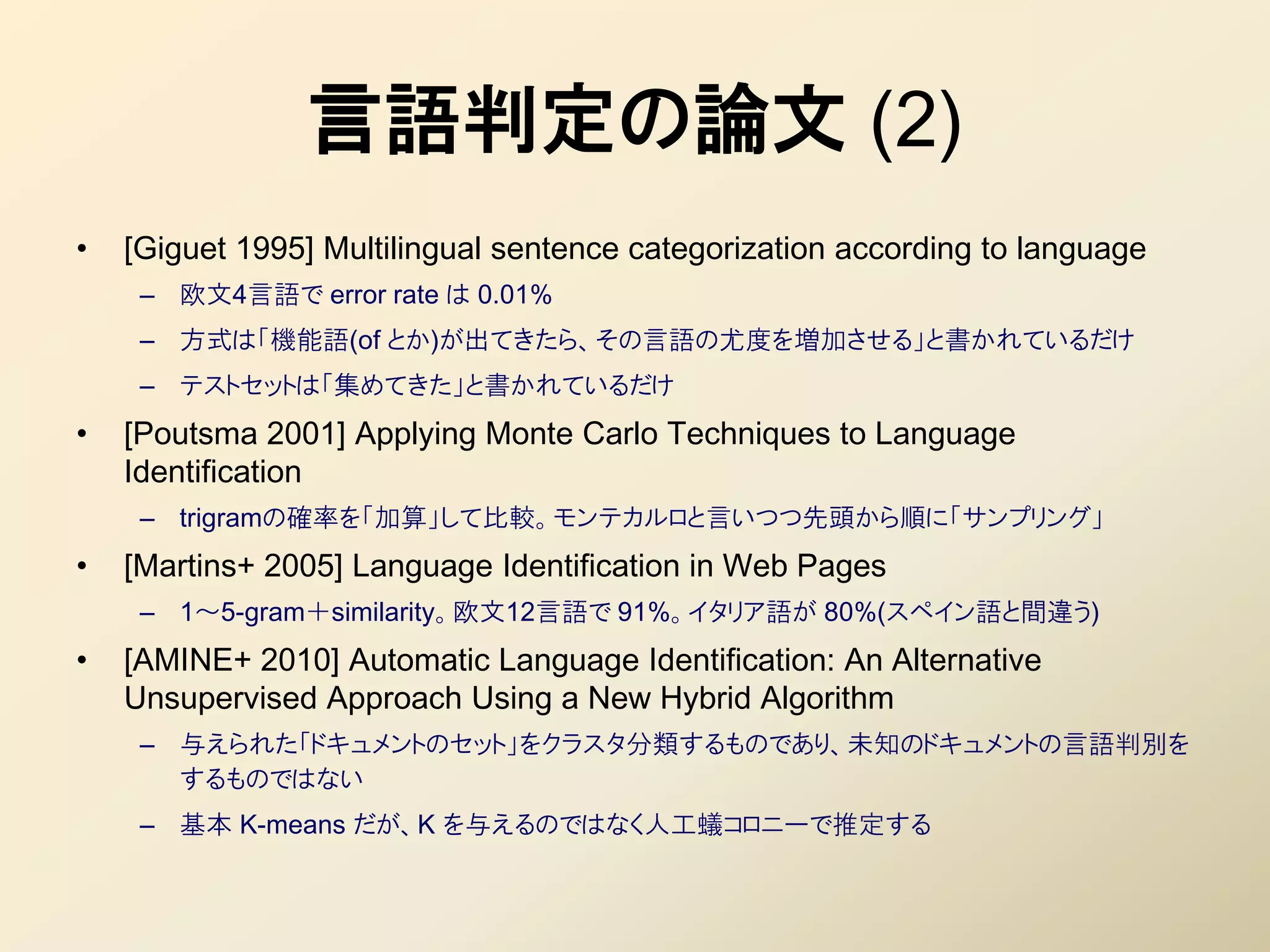 言語判定の論文 (2)
•   [Giguet 1995] Multilingual sentence categorization according to language
     – 欧文4言語で error rate は 0.01%
     – 方式は「機能語(of とか)が出てきたら、その言語の尤度を増加させる」と書かれているだけ
     – テストセットは「集めてきた」と書かれているだけ
•   [Poutsma 2001] Applying Monte Carlo Techniques to Language
    Identification
     – trigramの確率を「加算」して比較。モンテカルロと言いつつ先頭から順に「サンプリング」
•   [Martins+ 2005] Language Identification in Web Pages
     – 1～5-gram＋similarity。欧文12言語で 91%。イタリア語が 80%(スペイン語と間違う)
•   [AMINE+ 2010] Automatic Language Identification: An Alternative
    Unsupervised Approach Using a New Hybrid Algorithm
     – 不えられた「ドキュメントのセット」をクラスタ分類するものであり、未知のドキュメントの言語判別を
       するものではない
     – 基本 K-means だが、K を不えるのではなく人工蟻コロニーで推定する
 