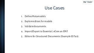 Use Cases
1. Define Metamodels
2. Explore editors for models
3. Validate documents
4. Import/Export to Essential, eCore an EMF
5. Editors for Structured Documents (Example EST40)
 