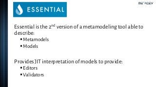 Essential is the 2nd version of a metamodeling tool able to
describe:
▪Metamodels
▪Models
Provides JIT interpretation of models to provide:
▪Editors
▪Validators
 