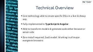 Technical Overview
▪ Core technology able to create specific DSLs in a fast & cheap
way
▪ Fully implemented in TypeScript & Angular
▪ Able to transform models & generate code either browser or
server-side
▪ Zero install required. SaaS model. Working in all major
evergreen browsers
 