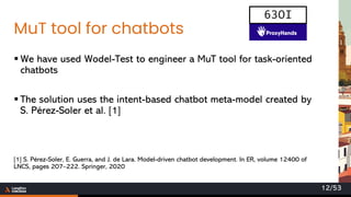 MuT tool for chatbots
▪ We have used Wodel-Test to engineer a MuT tool for task-oriented
chatbots
▪ The solution uses the intent-based chatbot meta-model created by
S. Pérez-Soler et al. [1]
[1] S. Pérez-Soler, E. Guerra, and J. de Lara. Model-driven chatbot development. In ER, volume 12400 of
LNCS, pages 207–222. Springer, 2020
63OI
12/53
 