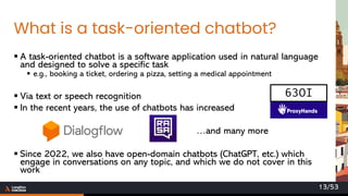 What is a task-oriented chatbot?
▪ A task-oriented chatbot is a software application used in natural language
and designed to solve a specific task
▪ e.g., booking a ticket, ordering a pizza, setting a medical appointment
▪ Via text or speech recognition
▪ In the recent years, the use of chatbots has increased
…and many more
▪ Since 2022, we also have open-domain chatbots (ChatGPT, etc.) which
engage in conversations on any topic, and which we do not cover in this
work
63OI
13/53
 