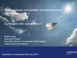 Thermoplastic composites developments in
aerospace industry
Synergies with automotive ?
Didier Lang
Executive Expert,
Scientific Director Composites Technologies
Airbus Group Innovations
Automotive composites Köln dec,2014
 