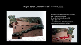 Dragon Bench, Omaha Children’s Museum, 2003
Collaboration with Shop Class students
and Ceramic students at
Bryan Senior High, Omaha, NE
40”x 48”x 24”
Low fire clay and re cycled porcelain
tesserae on wood and concrete.
 