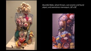 Bountiful Babe, wheel thrown, cast ceramic and found
object, and seamstress mannequin, 18”x 28”
 