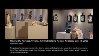 Making the Political Personal, Kimmel Harding Nelson, Nebraska City, NE 2009
Installation views
The pedestal sculptures represent the diverse places and situations the students in my classroom came
from. They are bricolage, made from discarded student work and other found objects which I treated to
create the desired effect.
 