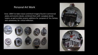 Personal Art Work
Since 2004 I’ve taken classic and kitsch imagery found in commercial
plates and ceramic decals, combined them with overglaze decals
lusters, as well as other ceramic additions for purposes of fun, fantasy
and sometimes, for critical reflection.
 