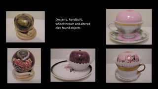 Desserts, handbuilt,
wheel thrown and altered
clay, found objects
 