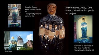 AnDramaDoe, 2001, J Doe
Project, Omaha’s first public
art project
Douglas County
Court House, Omaha,
NE
fiberglass figure with
ceramic tile
Currently in residence at
The Rose Theater for
Young People, Omaha, NE
Rear view
 