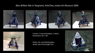 Blue Willow Tale in Tangrams, ArtisTree, Joslyn Art Museum 2005
Plates, tile, sand-blasted glass,
wood, cast and wrought iron
4 views, 1 view w/shadows, 1 detail,
Dimensions 36” x 36”
 