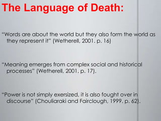 The Language of Death: “Words are about the world but they also form the world as they represent it” (Wetherell, 2001. p. 16) “Meaning emerges from complex social and historical processes” (Wetherell, 2001. p. 17). “Power is not simply exersized, it is also fought over in discourse” (Chouliaraki and Fairclough, 1999. p. 62).  
