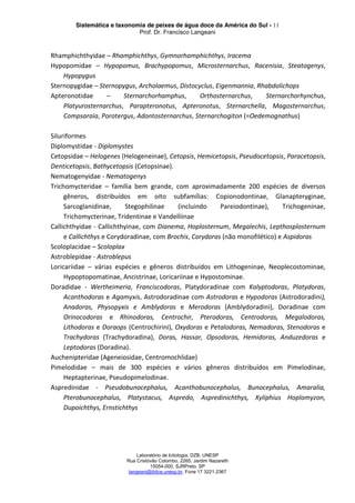 Sistemática e taxonomia de peixes de água doce da América do Sul - 11
Prof. Dr. Francisco Langeani
Laboratório de Ictiologia, DZB, UNESP
Rua Cristóvão Colombo, 2265, Jardim Nazareth
15054-000, SJRPreto, SP
langeani@ibilce.unesp.br, Fone 17 3221.2367
Rhamphichthyidae – Rhamphichthys, Gymnorhamphichthys, Iracema
Hypopomidae – Hypopomus, Brachypopomus, Microsternarchus, Racenisia, Steatogenys,
Hypopygus
Sternopygidae – Sternopygus, Archolaemus, Distocyclus, Eigenmannia, Rhabdolichops
Apteronotidae – Sternarchorhamphus, Orthosternarchus, Sternarchorhynchus,
Platyurosternarchus, Parapteronotus, Apteronotus, Sternarchella, Magosternarchus,
Compsaraia, Porotergus, Adontosternarchus, Sternarchogiton (=Oedemognathus)
Siluriformes
Diplomystidae - Diplomystes
Cetopsidae – Helogenes (Helogeneinae), Cetopsis, Hemicetopsis, Pseudocetopsis, Paracetopsis,
Denticetopsis, Bathycetopsis (Cetopsinae).
Nematogenyidae - Nematogenys
Trichomycteridae – família bem grande, com aproximadamente 200 espécies de diversos
gêneros, distribuídos em oito subfamílias: Copionodontinae, Glanapteryginae,
Sarcoglanidinae, Stegophilinae (incluindo Pareiodontinae), Trichogeninae,
Trichomycterinae, Tridentinae e Vandelliinae
Callichthyidae - Callichthyinae, com Dianema, Hoplosternum, Megalechis, Lepthosplosternum
e Callichthys e Corydoradinae, com Brochis, Corydoras (não monofilético) e Aspidoras
Scoloplacidae – Scoloplax
Astroblepidae - Astroblepus
Loricariidae – várias espécies e gêneros distribuídos em Lithogeninae, Neoplecostominae,
Hypoptopomatinae, Ancistrinae, Loricariinae e Hypostominae.
Doradidae - Wertheimeria, Franciscodoras, Platydoradinae com Kalyptodoras, Platydoras,
Acanthodoras e Agamyxis, Astrodoradinae com Astrodoras e Hypodoras (Astrodoradini),
Anadoras, Physopyxis e Amblydoras e Merodoras (Amblydoradini), Doradinae com
Orinocodoras e Rhinodoras, Centrochir, Pterodoras, Centrodoras, Megalodoras,
Lithodoras e Doraops (Centrochirini), Oxydoras e Petalodoras, Nemadoras, Stenodoras e
Trachydoras (Trachydoradina), Doras, Hassar, Opsodoras, Hemidoras, Anduzedoras e
Leptodoras (Doradina).
Auchenipteridae (Ageneiosidae, Centromochlidae)
Pimelodidae – mais de 300 espécies e vários gêneros distribuídos em Pimelodinae,
Heptapterinae, Pseudopimelodinae.
Aspredinidae - Pseudobunocephalus, Acanthobunocephalus, Bunocephalus, Amaralia,
Pterobunocephalus, Platystacus, Aspredo, Aspredinichthys, Xyliphius Hoplomyzon,
Dupoichthys, Ernstichthys
 