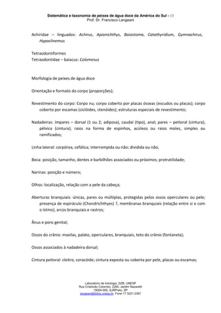 Sistemática e taxonomia de peixes de água doce da América do Sul - 13
Prof. Dr. Francisco Langeani
Laboratório de Ictiologia, DZB, UNESP
Rua Cristóvão Colombo, 2265, Jardim Nazareth
15054-000, SJRPreto, SP
langeani@ibilce.unesp.br, Fone 17 3221.2367
Achiridae – linguados: Achirus, Apionichthys, Baiostoma, Catathyridium, Gymnachirus,
Hypoclinemus
Tetraodontiformes
Tetraodontidae – baiacus: Colomesus
Morfologia de peixes de água doce
Orientação e formato do corpo (proporções);
Revestimento do corpo: Corpo nu; corpo coberto por placas ósseas (escudos ou placas); corpo
coberto por escamas (ciclóides, ctenóides); estruturas especiais de revestimento;
Nadadeiras: ímpares – dorsal (1 ou 2; adiposa), caudal (tipo), anal; pares – peitoral (cintura),
pélvica (cintura); raios na forma de espinhos, acúleos ou raios moles, simples ou
ramificados;
Linha lateral: corpórea, cefálica; interrompida ou não; dividida ou não;
Boca: posição, tamanho, dentes e barbilhões associados ou próximos; protratilidade;
Narinas: posição e número;
Olhos: localização, relação com a pele da cabeça;
Aberturas branquiais: únicas, pares ou múltiplas, protegidas pelos ossos operculares ou pele;
presença de espiráculo (Chondrichthyes) ?, membranas branquiais (relação entre si e com
o ístmo), arcos branquiais e rastros;
Ânus e poro genital;
Ossos do crânio: maxilas, palato, operculares, branquiais, teto do crânio (fontanela);
Ossos associados à nadadeira dorsal;
Cintura peitoral: cleitro, coracóide; cintura exposta ou coberta por pele, placas ou escamas;
 