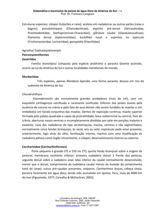 Sistemática e taxonomia de peixes de água doce da América do Sul - 14
Prof. Dr. Francisco Langeani
Laboratório de Ictiologia, DZB, UNESP
Rua Cristóvão Colombo, 2265, Jardim Nazareth
15054-000, SJRPreto, SP
langeani@ibilce.unesp.br, Fone 17 3221.2367
Estruturas especiais: clásper (tubarões e raias); acúleos em nadadeiras ou outras partes (raias e
bagres); pseudotímpano (Cheirodontinae); espinho pré-dorsal (Serrasalmidae,
Prochilodontidae, Stethaprioninae-Characidae); glândula caudal (Glandulocaudinae);
filamento dorsal (Apteronotidae); barbilhão nasal e espinhos no opérculo
(Trichomycteridae, Loricariidae); gonopódio (Poeciliidae).
Agnatha/ Cephalaspidomorphi
Petromyzontiformes
Geotriidae
Família monotípica composta pela espécie anádroma e parasita Geotria australis,
ocorre ao sul da América do Sul e outras localidades meridionais do mundo.
Mordaciidae
Três espécies, apenas Mordacia lapicida, uma forma parasita, desova em rios do
sudoeste da América do Sul.
Chondrichthyes
Elasmobranchii são normalmente grandes predadores (mais de 1m), com um
esqueleto cartilaginoso calcificado e raramente ossificado. Diferem dos peixes ósseos pela
ausência de suturas no crânio e pelo fato de seus dentes não serem fundidos às maxilas e sim
embebidos em tecido conjuntivo das maxilas. Dentes de reposição contínua; maxila superior
formada pelo palato-quadrado e capaz de protratilidade; boca subterminal ou ventral, livre do
crânio; aberturas nasais ventrais e incompletamente divididas por pele em porções inalante e
exalante; raios das nadadeiras do tipo ceratotriquias, macios, córneos e não segmentados;
normalmente cinco fendas branquiais, às vezes seis ou sete; espiráculo pode estar presente,
anteriormente, logo atrás do olho; fertilização interna, machos com uma modificação da
nadadeira pélvica como órgão intromitente, o clásper; desenvolvimento interno ou externo.
Carcharinidae (Carcharhiniformes)
Porte pequeno a grande (75 a 550 cm CT); quinta fenda branquial sobre a origem da
peitoral; membrana nictitante inferior; primeira nadadeira dorsal à frente das pélvicas,
segunda dorsal sobre a nadadeira anal; lobo inferior da caudal normalmente desenvolvido,
menor que o dorsal, comprimento da nadadeira caudal menos da metade do comprimento
total do corpo; sulcos pré-caudais presentes; vivíparos. Carcharhinus leucas, cabeça chata,
penetra livremente em água doce, tendo sido assinalado em Iquitos, Peru, mais de 4000 km
do mar (Figueiredo, 1977; Carvalho & McEachran, 2003).
 