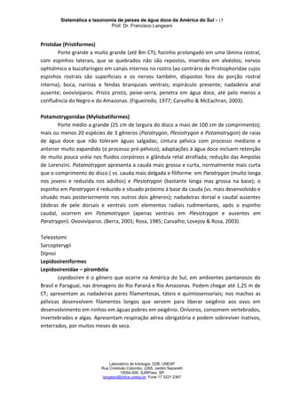 Sistemática e taxonomia de peixes de água doce da América do Sul - 15
Prof. Dr. Francisco Langeani
Laboratório de Ictiologia, DZB, UNESP
Rua Cristóvão Colombo, 2265, Jardim Nazareth
15054-000, SJRPreto, SP
langeani@ibilce.unesp.br, Fone 17 3221.2367
Pristidae (Pristiformes)
Porte grande a muito grande (até 8m CT); focinho prolongado em uma lâmina rostral,
com espinhos laterais, que se quebrados não são repostos, inseridos em alvéolos; nervos
ophtálmico e bucofaríngeo em canais internos no rostro (ao contrário de Pristiophoridae cujos
espinhos rostrais são superficiais e os nervos também, dispostos fora do porção rostral
interna); boca, narinas e fendas branquiais ventrais; espiráculo presente; nadadeira anal
ausente; ovovivíparos. Pristis pristis, peixe-serra, penetra em água doce, até pelo menos a
confluência do Negro e do Amazonas. (Figueiredo, 1977; Carvalho & McEachran, 2003).
Potamotrygonidae (Myliobatiformes)
Porte médio a grande (25 cm de largura do disco a mais de 100 cm de comprimento);
mais ou menos 20 espécies de 3 gêneros (Paratrygon, Plesiotrygon e Potamotrygon) de raias
de água doce que não toleram águas salgadas; cintura pélvica com processo mediano e
anterior muito expandido (o processo pré-pélvico); adaptações à água doce incluem retenção
de muito pouca uréia nos fluidos corpóreos e glândula retal atrofiada; redução das Ampolas
de Lorenzini. Potamotrygon apresenta a cauda mais grossa e curta, normalmente mais curta
que o comprimento do disco ( vs. cauda mais delgada e filiforme em Paratrygon (muito longa
nos jovens e reduzida nos adultos) e Plesiotrygon (bastante longa mas grossa na base); o
espinho em Paratrygon é reduzido e situado próximo à base da cauda (vs. mais desenvolvido e
situado mais posteriormente nos outros dois gêneros); nadadeiras dorsal e caudal ausentes
(dobras de pele dorsais e ventrais com elementos radiais rudimentares, após o espinho
caudal, ocorrem em Potamotrygon (apenas ventrais em Plesiotrygon e ausentes em
Paratrygon). Ovovivíparos. (Berra, 2001; Rosa, 1985; Carvalho; Lovejoy & Rosa, 2003).
Teleostomi
Sarcopterygii
Dipnoi
Lepidosireniformes
Lepidosirenidae – pirambóia
Lepidosiren é o gênero que ocorre na América do Sul, em ambientes pantanosos do
Brasil e Paraguai, nas drenagens do Rio Paraná e Rio Amazonas. Podem chegar até 1,25 m de
CT; apresentam as nadadeiras pares filamentosas, táteis e quimiosensoriais; nos machos as
pélvicas desenvolvem filamentos longos que servem para liberar oxigênio aos ovos em
desenvolvimento em ninhos em águas pobres em oxigênio. Onívoros, consomem vertebrados,
invertebrados e algas. Apresentam respiração aérea obrigatória e podem sobreviver inativos,
enterrados, por muitos meses de seca.
 