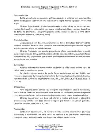 Sistemática e taxonomia de peixes de água doce da América do Sul - 20
Prof. Dr. Francisco Langeani
Laboratório de Ictiologia, DZB, UNESP
Rua Cristóvão Colombo, 2265, Jardim Nazareth
15054-000, SJRPreto, SP
langeani@ibilce.unesp.br, Fone 17 3221.2367
Gasteropelecidae
Quilha ventral anterior; nadadeira pélvicas reduzidas e peitorais bem desenvolvidas;
dentes multicúspides e cônicos em uma ou duas séries no pré-maxilar; capazes de “voar” sobre
a água.
Gêneros: Toracocharax, 5 raios branquiostégios e duas séries de dentes no pré-
maxilar; Gasteropelecus e Carnegiella com quatro raios branquiostégios e uma ou duas séries
de dentes no pré-maxilar. Carnegiella apresenta ainda ausência de adiposa e linha lateral
interrompida. (Weitzman, 1960; Géry, 1977)
Prochilodontidae
Lábios grossos e bem desenvolvidos; numerosos dentes diminutos e depressíveis (não
inseridos nos ossos) em duas séries superior e inferiormente; espinho procumbente dirigido
anteriormente na origem da nadadeira dorsal.
Gêneros: Prochilodus com espinho procumbente bífido, escamas ctenóides e caudal
clara ou com máculas; Semaprochilodus espinho bífido, escamas ciclóides, caudal com faixas
horizontais escuras; Icthyoelephas com espinho procumbente arredondado, escamas ciclóides
e caudal clara, sem manchas.
Curimatidae
Ausência de dentes nas maxilas inferior e superior é o único caráter externo capaz de
definir todos os membros da família.
As relações internas dentro da família foram estabelecidas por Vari (1989), que
reconhece os gêneros: Curimatopsis, Potamorhina, Curimata, Psectrogaster, Steindachnerina,
Pseudocurimata, Curimatella e Cyphocharax. (Vari, 1982, 1984,1989 a, b, c e d, 1991, 1992 a e
b, 2003)
Chilodontidae
Porte pequeno; dentes cônicos e ou tricúspides implantados nos lábios e depressíveis;
dorsal de base curta e no meio do corpo; boca terminal ou sub-inferior; dentes faringeanos
com três ou mais cúspides; todos os seus membros nadam com a cabeça voltada para baixo.
Gêneros: Caenotropus com boca sub-inferior e regiões pré-dorsal e pós-ventral
arredondadas; Chilodus com boca anterior e regiões pré-dorsal e pós-ventral quilhadas.
(Isbrücker & Nijssen, 1988; Vari et al., 1995)
Anostomidae
Dentes bem desenvolvidos, em número de três a quatro, incisiviformes (às vezes
cuspidados) e assimétricos, em série única no dentário e no pré-maxilar; membranas
branquiais unidas ao istmo; maxilar sem dentes e excluído da abertura bucal.
 