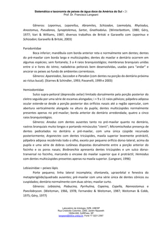 Sistemática e taxonomia de peixes de água doce da América do Sul - 21
Prof. Dr. Francisco Langeani
Laboratório de Ictiologia, DZB, UNESP
Rua Cristóvão Colombo, 2265, Jardim Nazareth
15054-000, SJRPreto, SP
langeani@ibilce.unesp.br, Fone 17 3221.2367
Gêneros: Leporinus, Leporellus, Abramites, Schizodon, Laemolyta, Rhytiodus,
Anostomus, Pseudanos, Synaptolemus, Sartor, Gnathodolus. (Winterbottom, 1980; Géry,
1977; Vari & Williams, 1987; diversos trabalhos de Britski e Garavello com Leporinus e
Schizodon; Garavello & Britski, 2003)
Parodontidae
Boca inferior; mandíbula com borda anterior reta e normalmente sem dentes; dentes
do pré-maxilar com borda larga e multicúspides; dentes do maxilar e dentário ocorrem em
algumas espécies; sem fontanela; 3 a 4 raios branquiostégios; membranas branquiais unidas
entre si e livres do istmo; nadadeiras peitorais bem desenvolvidas, usadas para “andar” e
ancorar os peixes ao fundo de ambientes correntosos.
Gêneros: Apareiodon, Saccodon e Parodon (com dentes na porção do dentário próxima
ao ríctus bucal). (Starnes & Schindler, 1993; Pavanelli, 1999 e 2003)
Hemiodontidae
Sulco supra-peitoral (depressão axilar) limitado dorsalmente pela porção posterior do
cleitro seguida por uma série de escamas alongadas; i + 9 a 11 raios pélvicos; pálpebra adiposa
ocular estende-se desde a porção posterior dos orifícios nasais até a região opercular, com
abertura verticalmente alongada na altura da pupila; dentes multicúspides normalmente
presentes apenas no pré-maxilar; borda anterior do dentário arredondada; quatro a cinco
raios branquiostégios.
Gêneros: Anodus com dentes ausentes tanto no pré-maxilar quanto no dentário,
rastros branquiais muito longos e portando minúsculos "ctenii"; Micromischodus presença de
dentes pedicelados no dentário e pré-maxilar, com uma única cúspide recurvada
posteriormente; Argonectes com dentes tricúspides, maxila superior levemente protráctil,
pálpebra adiposa recobrindo todo o olho, exceto por pequeno orifício dorso-lateral, acima da
pupila e uma série de dobras cutâneas dispostas dorsalmente entre a porção anterior do
focinho e os poros nasais; Bivibranchia apresenta dentes tricúspides e um sulco dorso-
tranversal no focinho, marcando o encaixe do maxilar superior que é protráctil; Hemiodus
com dentes multicúspides presentes apenas na maxila superior. (Langeani, 1996)
Lebiasinidae – peixes lápis
Porte pequeno; linha lateral incompleta; sfontanela, upraorbital e fenestra do
metapterigóide/quadrado ausentes; pré-maxilar com uma série única de dentes cônicos ou
cuspidados; dentário normalmente com duas séries; maxilar curto.
Gêneros: Lebiasina, Piabucina, Pyrrhulina, Copeina, Copella, Nannostomus e
Poecilobrycon. (Weitzman, 1966, 1978; Fernandez & Weitzman, 1987; Weitzman & Cobb,
1975; Géry, 1977)
 