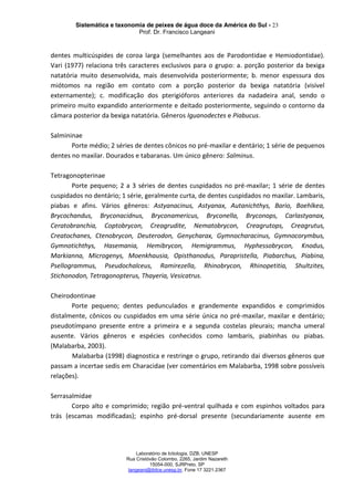 Sistemática e taxonomia de peixes de água doce da América do Sul - 23
Prof. Dr. Francisco Langeani
Laboratório de Ictiologia, DZB, UNESP
Rua Cristóvão Colombo, 2265, Jardim Nazareth
15054-000, SJRPreto, SP
langeani@ibilce.unesp.br, Fone 17 3221.2367
dentes multicúspides de coroa larga (semelhantes aos de Parodontidae e Hemiodontidae).
Vari (1977) relaciona três caracteres exclusivos para o grupo: a. porção posterior da bexiga
natatória muito desenvolvida, mais desenvolvida posteriormente; b. menor espessura dos
miótomos na região em contato com a porção posterior da bexiga natatória (visível
externamente); c. modificação dos pterigióforos anteriores da nadadeira anal, sendo o
primeiro muito expandido anteriormente e deitado posteriormente, seguindo o contorno da
câmara posterior da bexiga natatória. Gêneros Iguanodectes e Piabucus.
Salmininae
Porte médio; 2 séries de dentes cônicos no pré-maxilar e dentário; 1 série de pequenos
dentes no maxilar. Dourados e tabaranas. Um único gênero: Salminus.
Tetragonopterinae
Porte pequeno; 2 a 3 séries de dentes cuspidados no pré-maxilar; 1 série de dentes
cuspidados no dentário; 1 série, geralmente curta, de dentes cuspidados no maxilar. Lambaris,
piabas e afins. Vários gêneros: Astyanacinus, Astyanax, Autanichthys, Bario, Boehlkea,
Brycochandus, Bryconacidnus, Bryconamericus, Bryconella, Bryconops, Carlastyanax,
Ceratobranchia, Coptobrycon, Creagrudite, Nematobrycon, Creagrutops, Creagrutus,
Creatochanes, Ctenobrycon, Deuterodon, Genycharax, Gymnocharacinus, Gymnocorymbus,
Gymnotichthys, Hasemania, Hemibrycon, Hemigrammus, Hyphessobrycon, Knodus,
Markianna, Microgenys, Moenkhausia, Opisthanodus, Parapristella, Piabarchus, Piabina,
Psellogrammus, Pseudochalceus, Ramirezella, Rhinobrycon, Rhinopetitia, Shultzites,
Stichonodon, Tetragonopterus, Thayeria, Vesicatrus.
Cheirodontinae
Porte pequeno; dentes pedunculados e grandemente expandidos e comprimidos
distalmente, cônicos ou cuspidados em uma série única no pré-maxilar, maxilar e dentário;
pseudotímpano presente entre a primeira e a segunda costelas pleurais; mancha umeral
ausente. Vários gêneros e espécies conhecidos como lambaris, piabinhas ou piabas.
(Malabarba, 2003).
Malabarba (1998) diagnostica e restringe o grupo, retirando dai diversos gêneros que
passam a incertae sedis em Characidae (ver comentários em Malabarba, 1998 sobre possíveis
relações).
Serrasalmidae
Corpo alto e comprimido; região pré-ventral quilhada e com espinhos voltados para
trás (escamas modificadas); espinho pré-dorsal presente (secundariamente ausente em
 